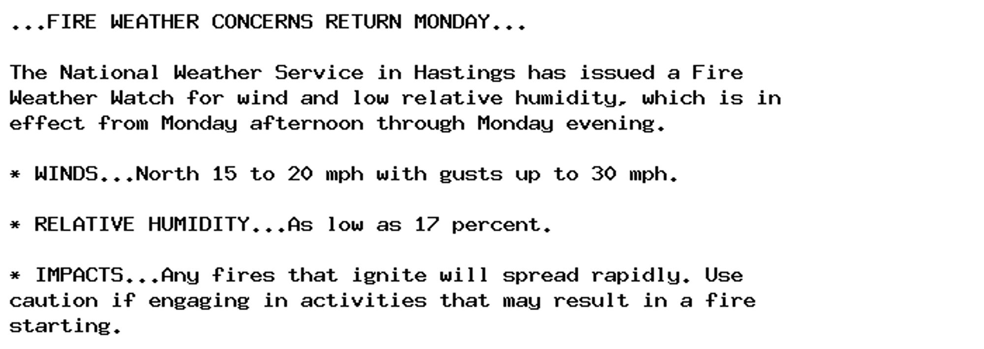 ...FIRE WEATHER CONCERNS RETURN MONDAY...

The National Weather Service in Hastings has issued a Fire
Weather Watch for wind and low relative humidity, which is in
effect from Monday afternoon through Monday evening.

* WINDS...North 15 to 20 mph with gusts up to 30 mph.

* RELATIVE HUMIDITY...As low as 17 percent.

* IMPACTS...Any fires that ignite will spread rapidly. Use
caution if engaging in activities that may result in a fire
starting.