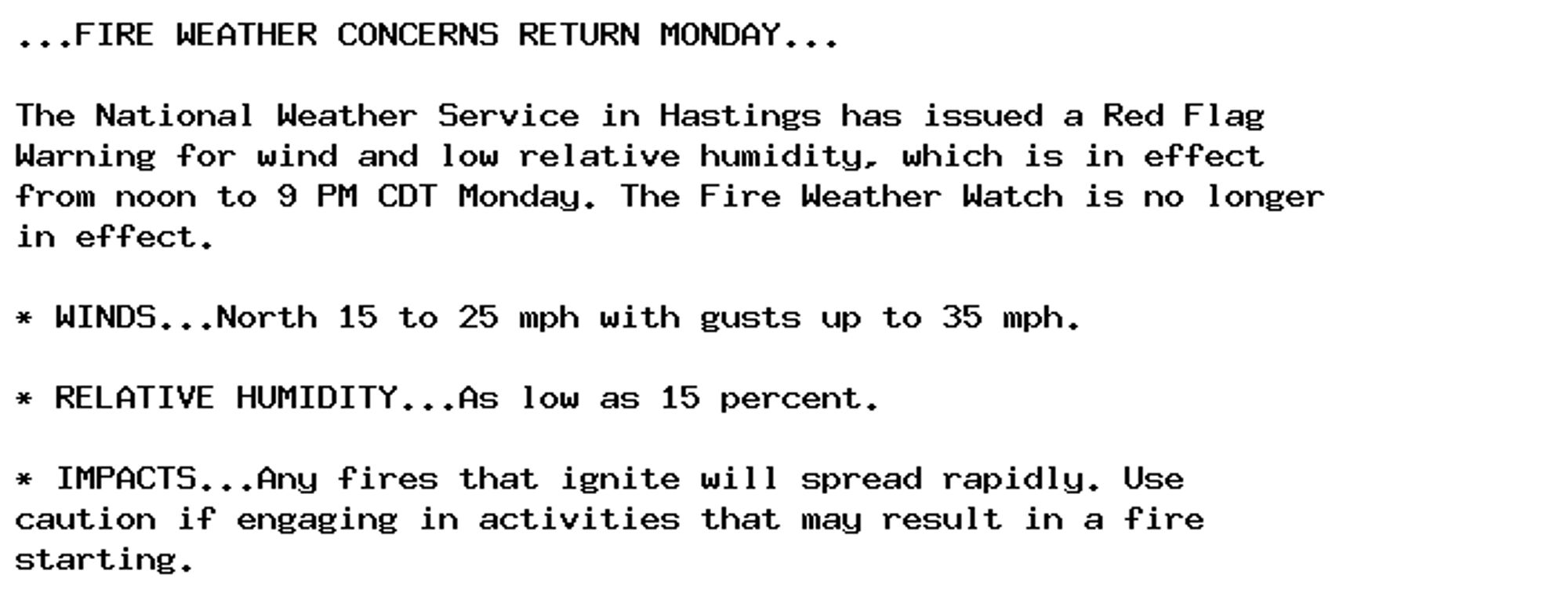 ...FIRE WEATHER CONCERNS RETURN MONDAY...

The National Weather Service in Hastings has issued a Red Flag
Warning for wind and low relative humidity, which is in effect
from noon to 9 PM CDT Monday. The Fire Weather Watch is no longer
in effect.

* WINDS...North 15 to 25 mph with gusts up to 35 mph.

* RELATIVE HUMIDITY...As low as 15 percent.

* IMPACTS...Any fires that ignite will spread rapidly. Use
caution if engaging in activities that may result in a fire
starting.