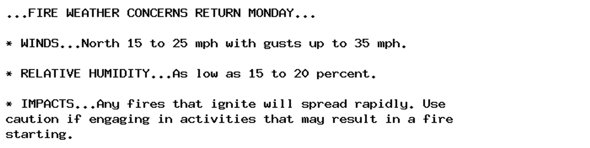 ...FIRE WEATHER CONCERNS RETURN MONDAY...

* WINDS...North 15 to 25 mph with gusts up to 35 mph.

* RELATIVE HUMIDITY...As low as 15 to 20 percent.

* IMPACTS...Any fires that ignite will spread rapidly. Use
caution if engaging in activities that may result in a fire
starting.