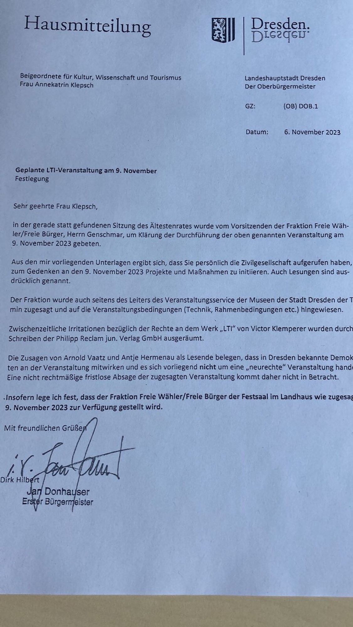 Landeshauptstadt Dresden Der Oberbürgermeister 

Beigeordnete für Kultur, Wissenschaft und Tourismus. Frau Annekatrin Klepsch 

GZ: (0B) DOB.1 

Datum: 6. November 2023 

Geplante LTI-Veranstaltung am 9, November Festlegung 

Sehr geehrte Frau Klepsch,

in der gerade statt gefundenen Sitzung des Ältestenrates wurde vom Vorsitzenden der Fraktion Freie Wähler/Freie Bürger, Herrn Genschmar, um Klärung der Durchführung der oben genannten Veranstaltung am 

9. November 2023 gebeten. 

Aus den mir vorliegenden Unterlagen ergibt sich, dass Sie persönlich die Zivilgesellschaft aufgerufen haben, zum Gedenken an den 9. November 2023 Projekte und Maßnahmen zu initiieren. Auch Lesungen sind ausdrücklich genannt. 

Der Fraktion wurde auch seitens des Leiters des Veranstaltungsservice der Museen der Stadt Dresden der Termin zugesagt und auf die Veranstaltungsbedingungen (Technik, Rahmenbedingungen etc.) hingewiesen.