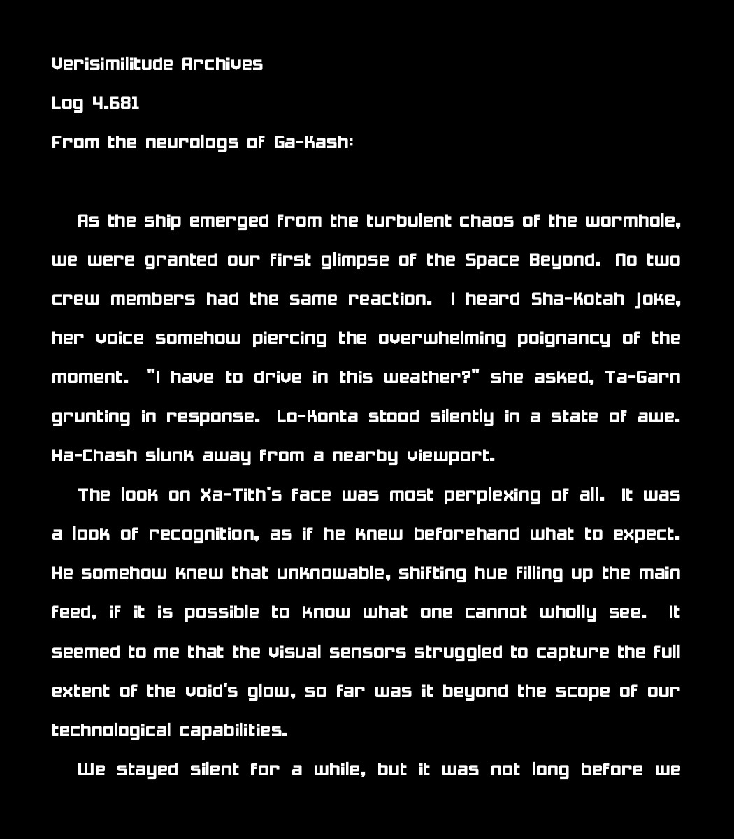 Verisimilitude Archives
Log 4.681
From the neurologs of Ga-Kash:

As the ship emerged from the turbulent chaos of the wormhole, we were granted our first glimpse of the Space Beyond. No two crew members had the same reaction. I heard Sha-Kotah joke, her voice somehow piercing the overwhelming poignancy of the moment. "I have to drive in this weather?" she asked, Ta-Garn grunting in response. Lo-Konta stood silently in a state of awe. Ha-Chash slunk away from a nearby viewport. 
    
    The look on Xa-Tith's face was most perplexing of all. It was a look of recognition, as if he knew beforehand what to expect. He somehow knew that unknowable, shifting hue filling up the main feed, if it is possible to know what one cannot wholly see. It seemed to me that the visual sensors struggled to capture the full extent of the void's glow, so far was it beyond the scope of our technological capabilities.
    
    We stayed silent for a while, but it was not long before we