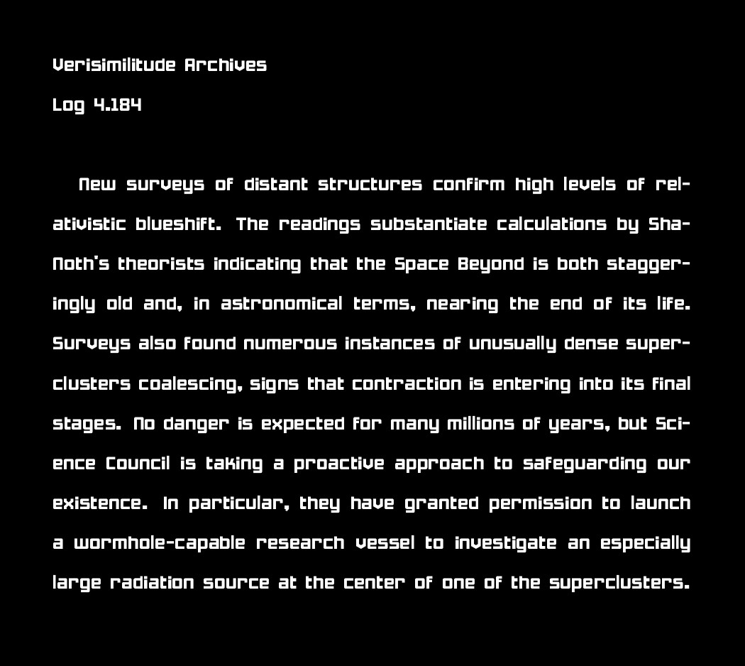 Verisimilitude Archives
Log 4.184

New surveys of distant structures confirm high levels of relativistic blueshift. The readings substantiate calculations by Sha-Noth's theorists indicating that the Space Beyond is both staggeringly old and, in astronomical terms, nearing the end of its life. Surveys also found numerous instances of unusually dense superclusters coalescing, signs that contraction is entering into its final stages. No danger is expected for many millions of years, but Science Council is taking a proactive approach to safeguarding our existence. In particular, they have granted permission to launch a wormhole-capable research vessel to investigate an especially large radiation source at the center of one of the superclusters.