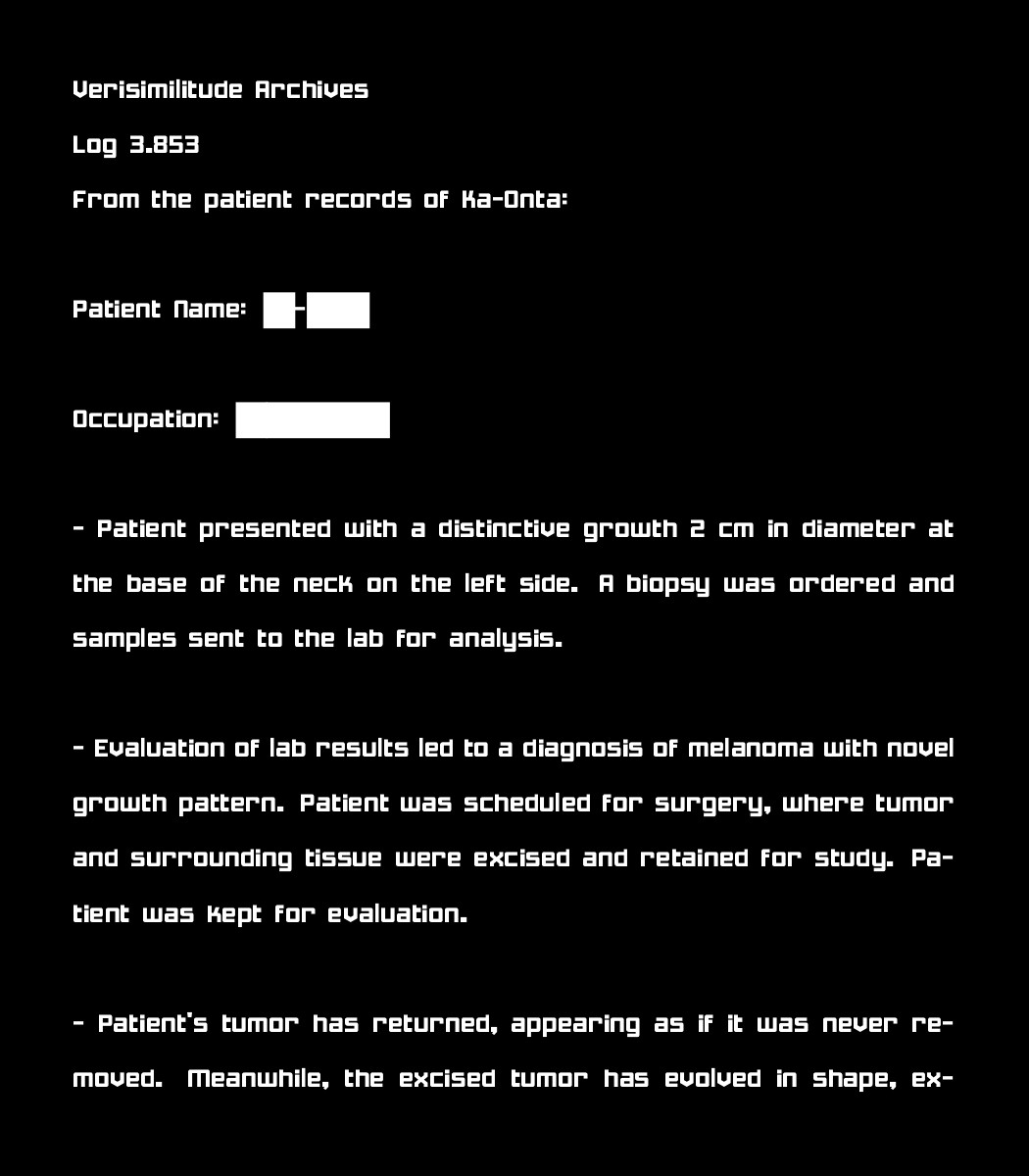 Verisimilitude Archives
Log 3.853
From the patient records of Ka-Onta:

Patient Name: [REDACTED]

Occupation: [REDACTED]

 - Patient presented with a distinctive growth 2 cm in diameter at the base of the neck on the left side. A biopsy was ordered and samples sent to the lab for analysis.

 - Evaluation of lab results led to a diagnosis of melanoma with novel growth pattern. Patient was scheduled for surgery, where tumor and surrounding tissue were excised and retained for study. Patient was kept for evaluation.

 - Patient's tumor has returned, appearing as if it was never removed. Meanwhile, the excised tumor has evolved in shape, ex-