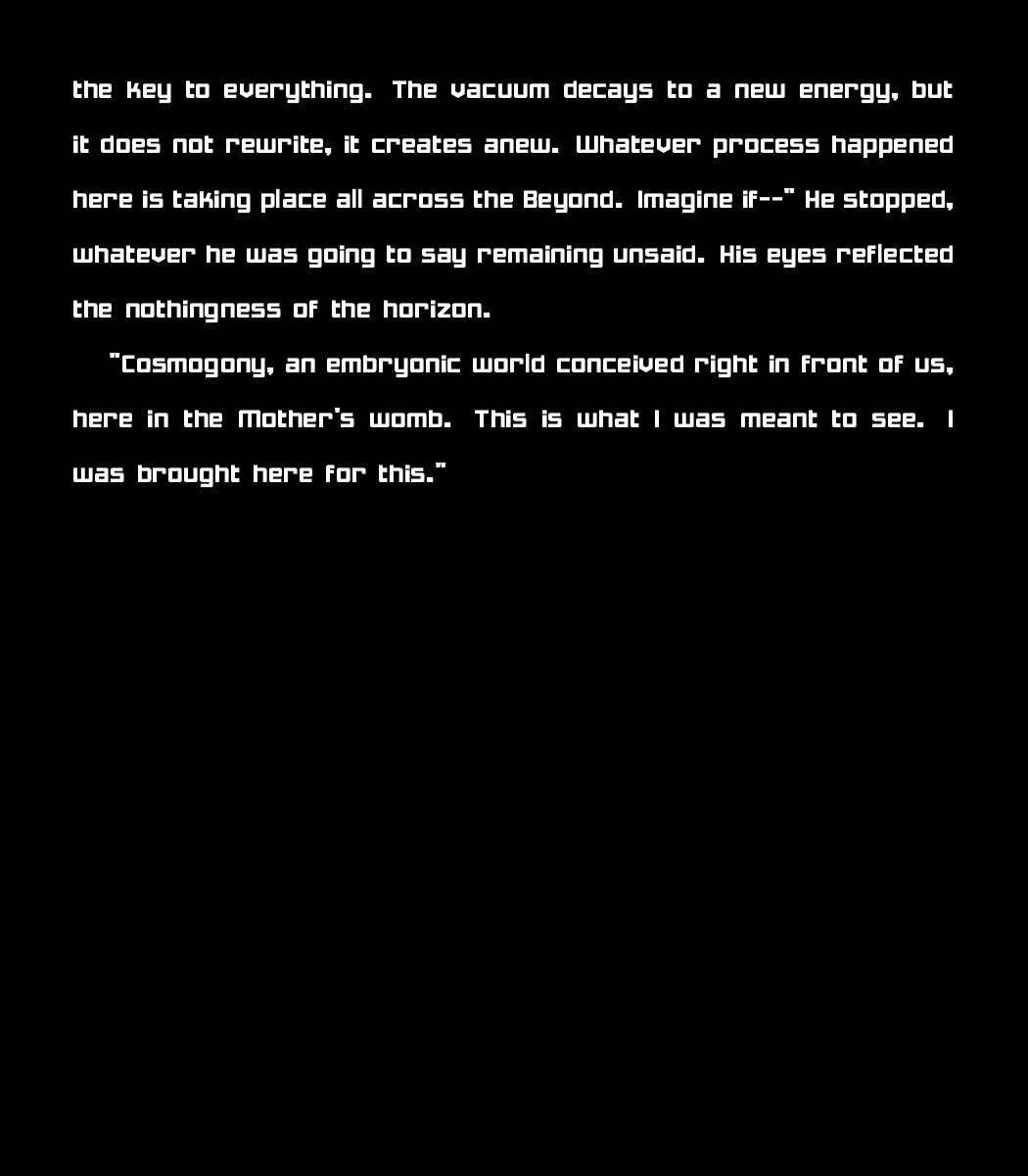 the key to everything.
    The vacuum decays to a new energy, but it does not rewrite, it creates anew. Whatever process happened here is taking place all across the Beyond. Imagine if--" He stopped, whatever he was going to say remaining unsaid. His eyes reflected the nothingness of the horizon. 
    
	"Cosmogony, an embryonic world conceived right in front of us, here in the Mother's womb. This is what I was meant to see. I was brought here for this."