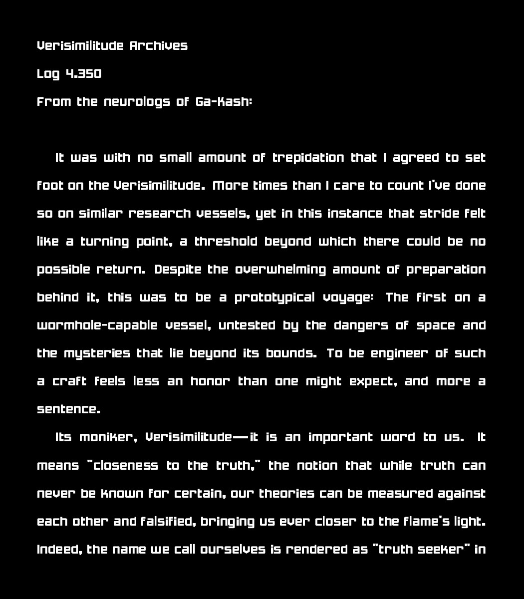 Verisimilitude Archives
Log 4.350
From the neurologs of Ga-Kash:

 It was with no small amount of trepidation that I agreed to set foot on the Verisimilitude. More times than I care to count I've done so on similar research vessels, yet in this instance that stride felt like a turning point, a threshold beyond which there could be no possible return. Despite the overwhelming amount of preparation behind it, this was to be a prototypical voyage: The first on a wormhole-capable vessel, untested by the dangers of space and the mysteries that lie beyond its bounds. To be engineer of such a craft feels less an honor than one might expect, and more a sentence.

    Its moniker, Verisimilitude{\sffamily---}\,it is an important word to us. It means "closeness to the truth," the notion that while truth can never be known for certain, our theories can be measured against each other and falsified, bringing us ever closer to the flame's light. Indeed, the name we call ourselves is rendered as "truth seeker" in