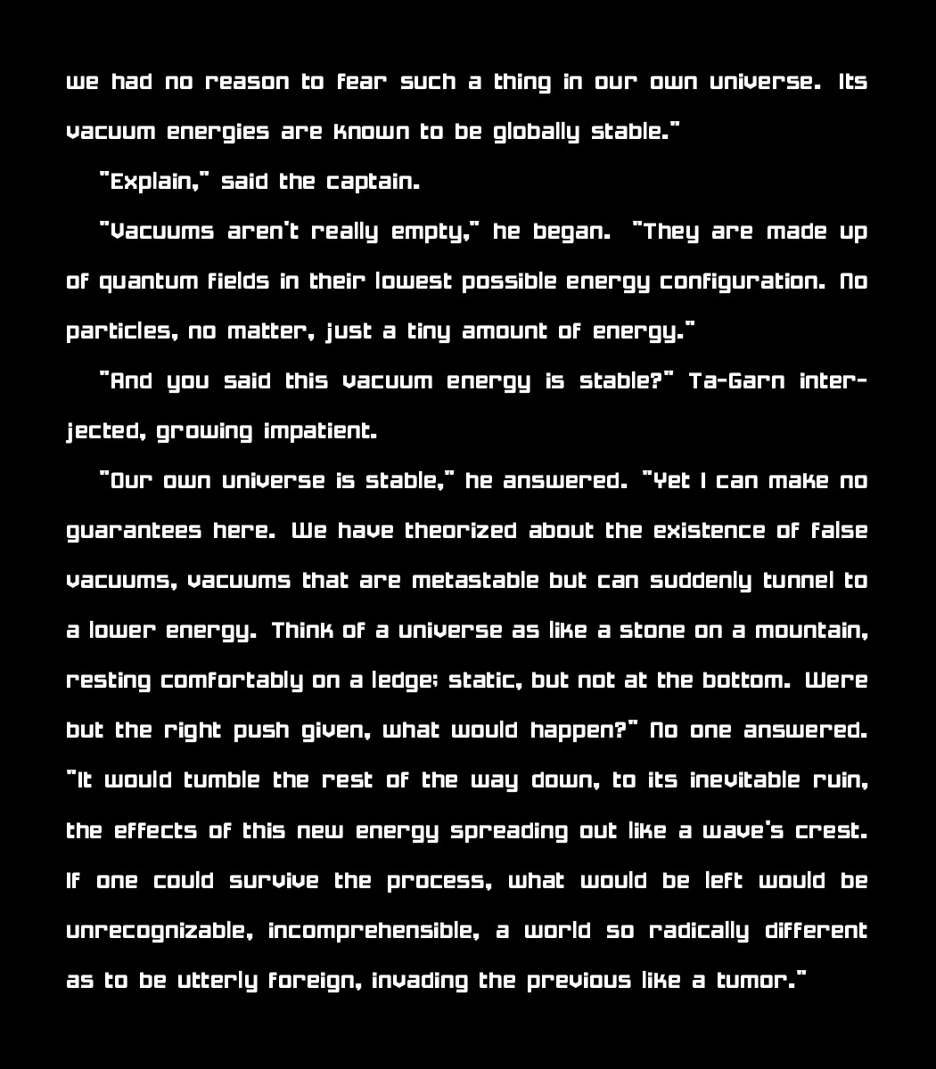 we had no reason to fear such a thing in our own universe. Its vacuum energies are known to be globally stable."

    "Explain," said the captain.
    
   "Vacuums aren't really empty," he began. "They are made up of quantum fields in their lowest possible energy configuration. No particles, no matter, just a tiny amount of energy."
    
    "And you said this vacuum energy is stable?" Ta-Garn interjected, growing impatient.
    
    "Our own universe is stable," he answered. "Yet I can make no guarantees here. We have theorized about the existence of false vacuums, vacuums that are metastable but can suddenly tunnel to a lower energy. Think of a universe as like a stone on a mountain, resting comfortably on a ledge; static, but not at the bottom. Were but the right push given, what would happen?" No one answered. "It would tumble the rest of the way down, to its inevitable ruin, the effects of this new energy spreading out like a wave's crest. If one could survive the process, what would be left would be unrecognizable, incomprehensible, a world so radically different as to be utterly foreign, invading the previous like a tumor."