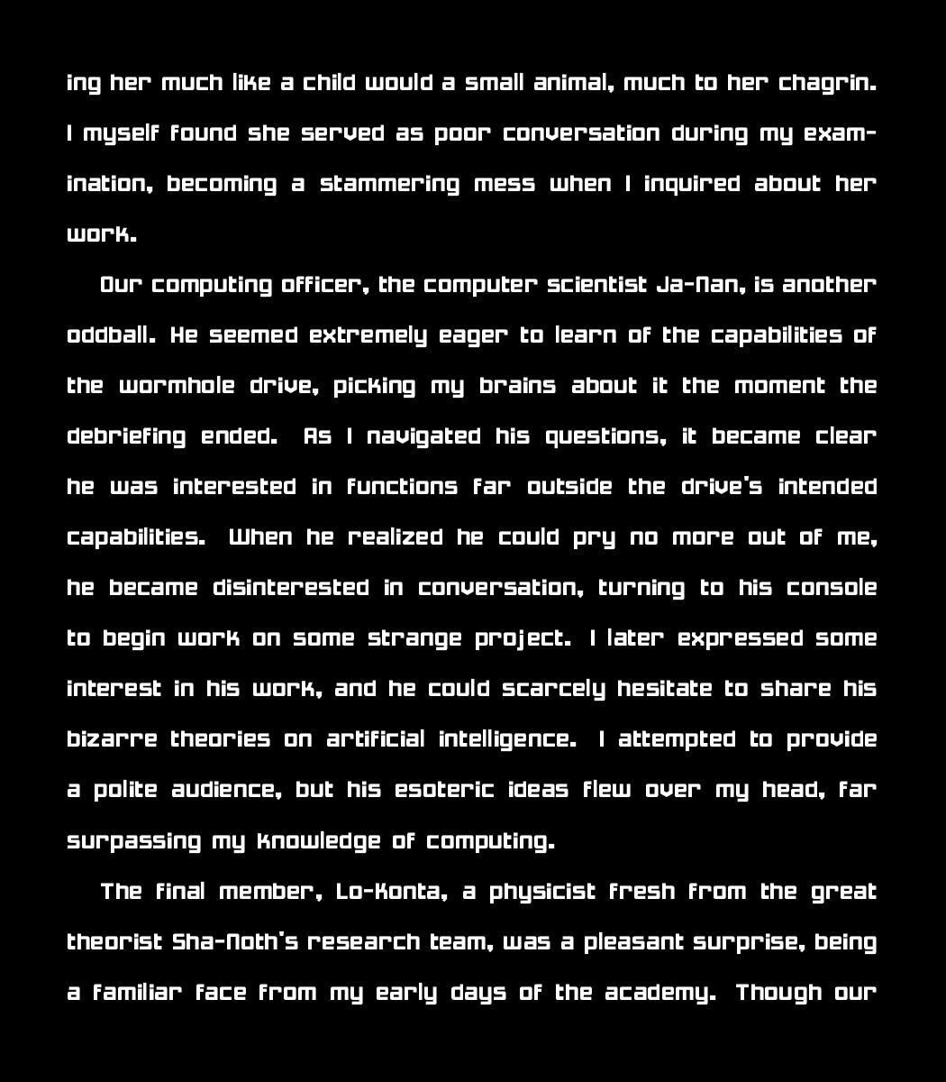 ing her much like a child would a small animal, much to her chagrin. I myself found she served as poor conversation during my examination, becoming a stammering mess when I inquired about her work.
    
    Our computing officer, the computer scientist Ja-Nan, is another oddball. He seemed extremely eager to learn of the capabilities of the wormhole drive, picking my brains about it the moment the debriefing ended. As I navigated his questions, it became clear he was interested in functions far outside the drive's intended capabilities. When he realized he could pry no more out of me, he became disinterested in conversation, turning to his console to begin work on some strange project. I later expressed some interest in his work, and he could scarcely hesitate to share his bizarre theories on artificial intelligence. I attempted to provide a polite audience, but his esoteric ideas flew over my head, far surpassing my knowledge of computing. 
    
    The final member, Lo-Konta, a physicist fresh from the great theorist Sha-Noth's research team, was a pleasant surprise, being a familiar face from my early days of the academy. Though our
