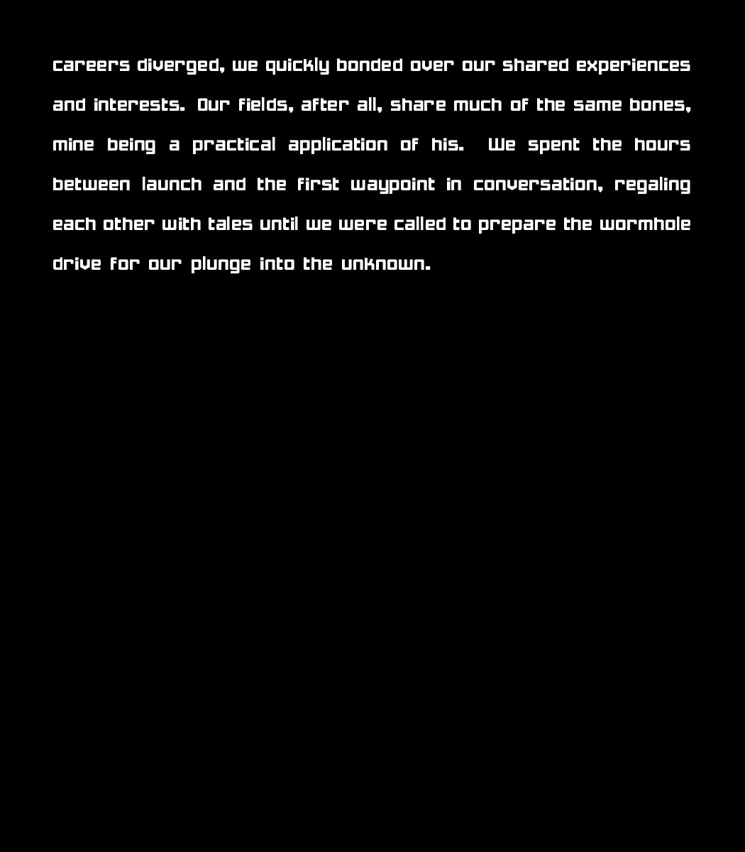 careers diverged, we quickly bonded over our shared experiences and interests. Our fields, after all, share much of the same bones, mine being a practical application of his. We spent the hours between launch and the first waypoint in conversation, regaling each other with tales until we were called to prepare the wormhole drive for our plunge into the unknown.