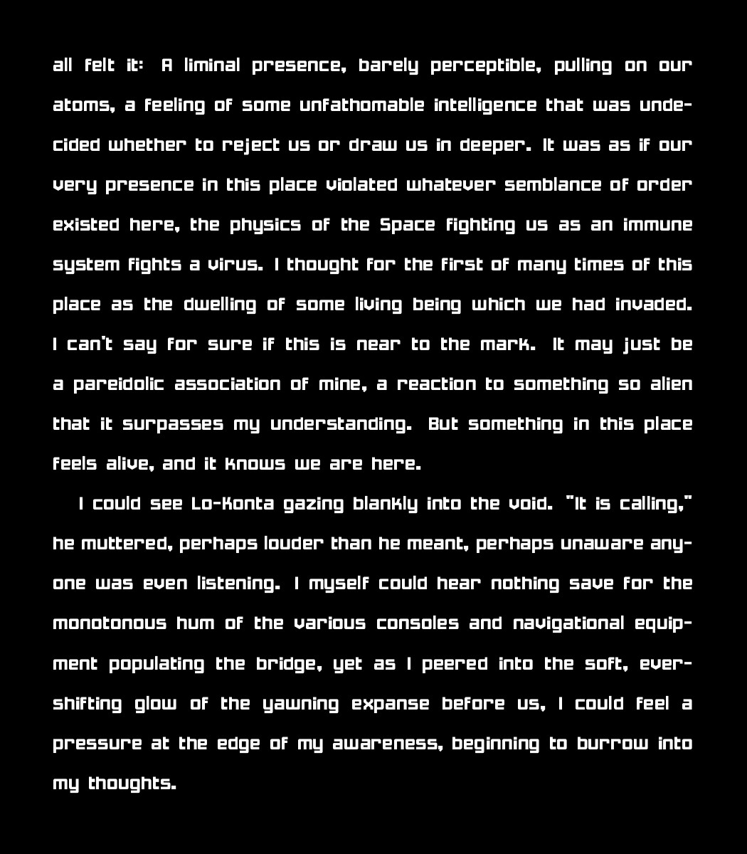 all felt it: A liminal presence, barely perceptible, pulling on our atoms, a feeling of some unfathomable intelligence that was undecided whether to reject us or draw us in deeper. It was as if our very presence in this place violated whatever semblance of order existed here, the physics of the Space fighting us as an immune system fights a virus. I thought for the first of many times of this place as the dwelling of some living being which we had invaded. I can't say for sure if this is near to the mark. It may just be a pareidolic association of mine, a reaction to something so alien that it surpasses my understanding. But something in this place feels alive, and it knows we are here.
    
    I could see Lo-Konta gazing blankly into the void. "It is calling," he muttered, perhaps louder than he meant, perhaps unaware anyone was even listening. I myself could hear nothing save for the monotonous hum of the various consoles and navigational equipment populating the bridge, yet as I peered into the soft, ever-shifting glow of the yawning expanse before us, I could feel a pressure at the edge of my awareness, beginning to burrow into my thoughts.