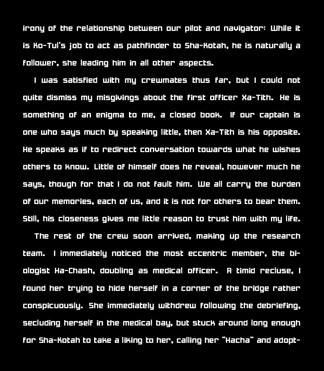the irony of the relationship between our pilot and navigator: While it is Ko-Tul's job to act as pathfinder to Sha-Kotah, he is naturally a follower, she leading him in all other aspects. 
    
    I was satisfied with my crewmates thus far, but I could not quite dismiss my misgivings about the first officer Xa-Tith. He is something of an enigma to me, a closed book. If our captain is one who says much by speaking little, then Xa-Tith is his opposite. He speaks as if to redirect conversation towards what he wishes others to know. Little of himself does he reveal, however much he says, though for that I do not fault him. We all carry the burden of our memories, each of us, and it is not for others to bear them. Still, his closeness gives me little reason to trust him with my life.
    
    The rest of the crew soon arrived, making up the research team. I immediately noticed the most eccentric member, the biologist Ha-Chash, doubling as medical officer. A timid recluse, I found her trying to hide herself in a corner of the bridge rather conspicuously. She immediately withdrew following the debriefing, secluding herself in the medical bay, but stuck around long enough for Sha-Kotah to take a liking to her, calling her "Hacha" and adopt