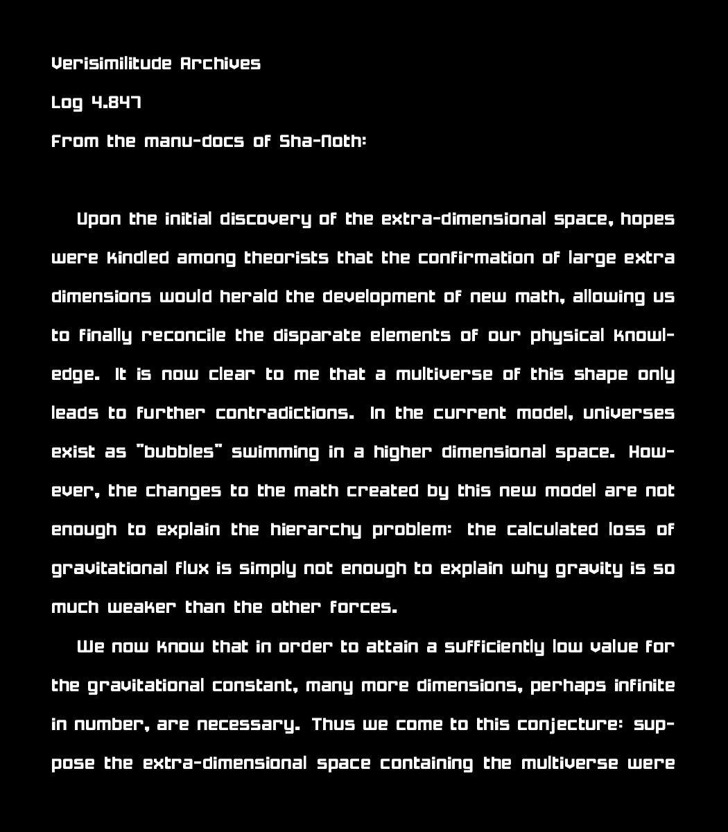 Verisimilitude Archives
Log 4.847
From the manu-docs of Sha-Noth:

Upon the initial discovery of the extra-dimensional space, hopes were kindled among theorists that the confirmation of large extra dimensions would herald the development of new math, allowing us to finally reconcile the disparate elements of our physical knowledge. It is now clear to me that a multiverse of this shape only leads to further contradictions. In the current model, universes exist as "bubbles" swimming in a higher dimensional space. However, the changes to the math created by this new model are not enough to explain the hierarchy problem: the calculated loss of gravitational flux is simply not enough to explain why gravity is so much weaker than the other forces. 
    
    We now know that in order to attain a sufficiently low value for the gravitational constant, many more dimensions, perhaps infinite in number, are necessary. Thus we come to this conjecture: suppose the extra-dimensional space containing the multiverse were