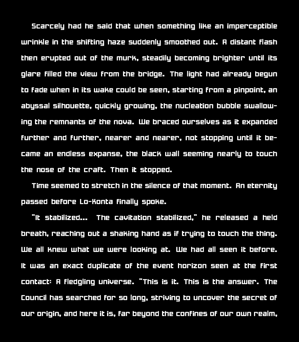 Scarcely had he said that when something like an imperceptible wrinkle in the shifting haze suddenly smoothed out. A distant flash then erupted out of the murk, steadily becoming brighter until its glare filled the view from the bridge. The light had already begun to fade when in its wake could be seen, starting from a pinpoint, an abyssal silhouette, quickly growing, the nucleation bubble swallowing the remnants of the nova. We braced ourselves as it expanded further and further, nearer and nearer, not stopping until it became an endless expanse, the black wall seeming nearly to touch the nose of the craft. Then it stopped.
    
    Time seemed to stretch in the silence of that moment. An eternity passed before Lo-Konta finally spoke.
    
    "It stabilized... The cavitation stabilized," he released a held breath, reaching out a shaking hand as if trying to touch the thing. We all knew what we were looking at. We had all seen it before. It was an exact duplicate of the event horizon seen at the first contact: A fledgling universe. "This is it. This is the answer. The Council has searched for so long, striving to uncover the secret of our origin, and here it is, far beyond the confines of our own realm,