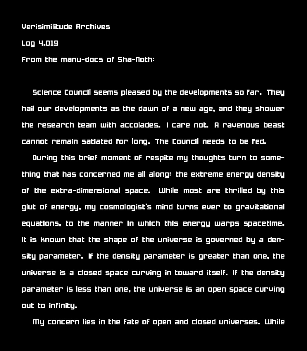 Verisimilitude Archives
Log 4.019
From the manu-docs of Sha-Noth:

Science Council seems pleased by the developments so far. They hail our developments as the dawn of a new age, and they shower the research team with accolades. I care not. A ravenous beast cannot remain satiated for long. The Council needs to be fed. 
    
    During this brief moment of respite my thoughts turn to something that has concerned me all along: the extreme energy density of the extra-dimensional space. While most are thrilled by this glut of energy, my cosmologist's mind turns ever to gravitational equations, to the manner in which this energy warps spacetime. It is known that the shape of the universe is governed by a density parameter. If the density parameter is greater than one, the universe is a closed space curving in toward itself. If the density parameter is less than one, the universe is an open space curving out to infinity. 
    
    My concern lies in the fate of open and closed universes. While