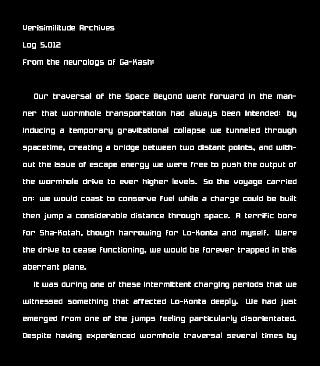 Verisimilitude Archives
Log 5.012
From the neurologs of Ga-Kash:

Our traversal of the Space Beyond went forward in the manner that wormhole transportation had always been intended: by inducing a temporary gravitational collapse we tunneled through spacetime, creating a bridge between two distant points, and without the issue of escape energy we were free to push the output of the wormhole drive to ever higher levels. So the voyage carried on: we would coast to conserve fuel while a charge could be built then jump a considerable distance through space. A terrific bore for Sha-Kotah, though harrowing for Lo-Konta and myself. Were the drive to cease functioning, we would be forever trapped in this aberrant plane. 
    
    It was during one of these intermittent charging periods that we witnessed something that affected  Lo-Konta deeply. We had just emerged from one of the jumps feeling particularly disorientated. Despite having experienced wormhole traversal several times by