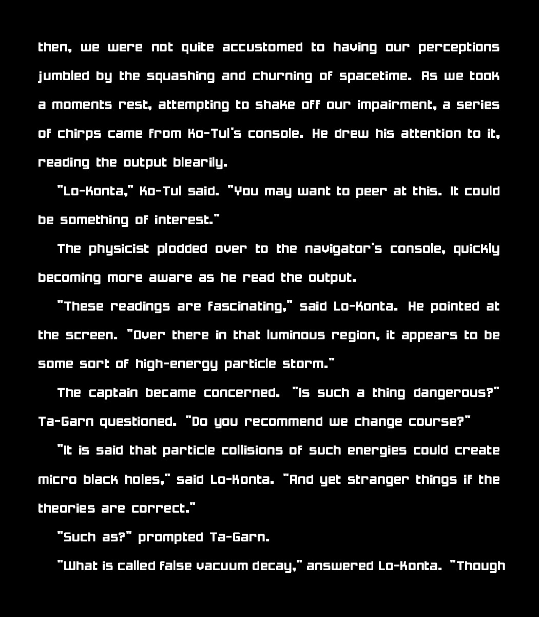 then, we were not quite accustomed to having our perceptions jumbled by the squashing and churning of spacetime. As we took a moments rest, attempting to shake off our impairment, a series of chirps came from Ko-Tul's console. He drew his attention to it, reading the output blearily. 

    "Lo-Konta," Ko-Tul said. "You may want to peer at this. It could be something of interest."

    The physicist plodded over to the navigator's console, quickly becoming more aware as he read the output. 

    "These readings are fascinating," said Lo-Konta. He pointed at the screen. "Over there in that luminous region, it appears to be some sort of high-energy particle storm." 

    The captain became concerned. "Is such a thing dangerous?" Ta-Garn questioned. "Do you recommend we change course?"

    "It is said that particle collisions of such energies could create micro black holes," said Lo-Konta. "And yet stranger things if the theories are correct."

    "Such as?" prompted Ta-Garn.

    "What is called false vacuum decay," answered Lo-Konta. "Though