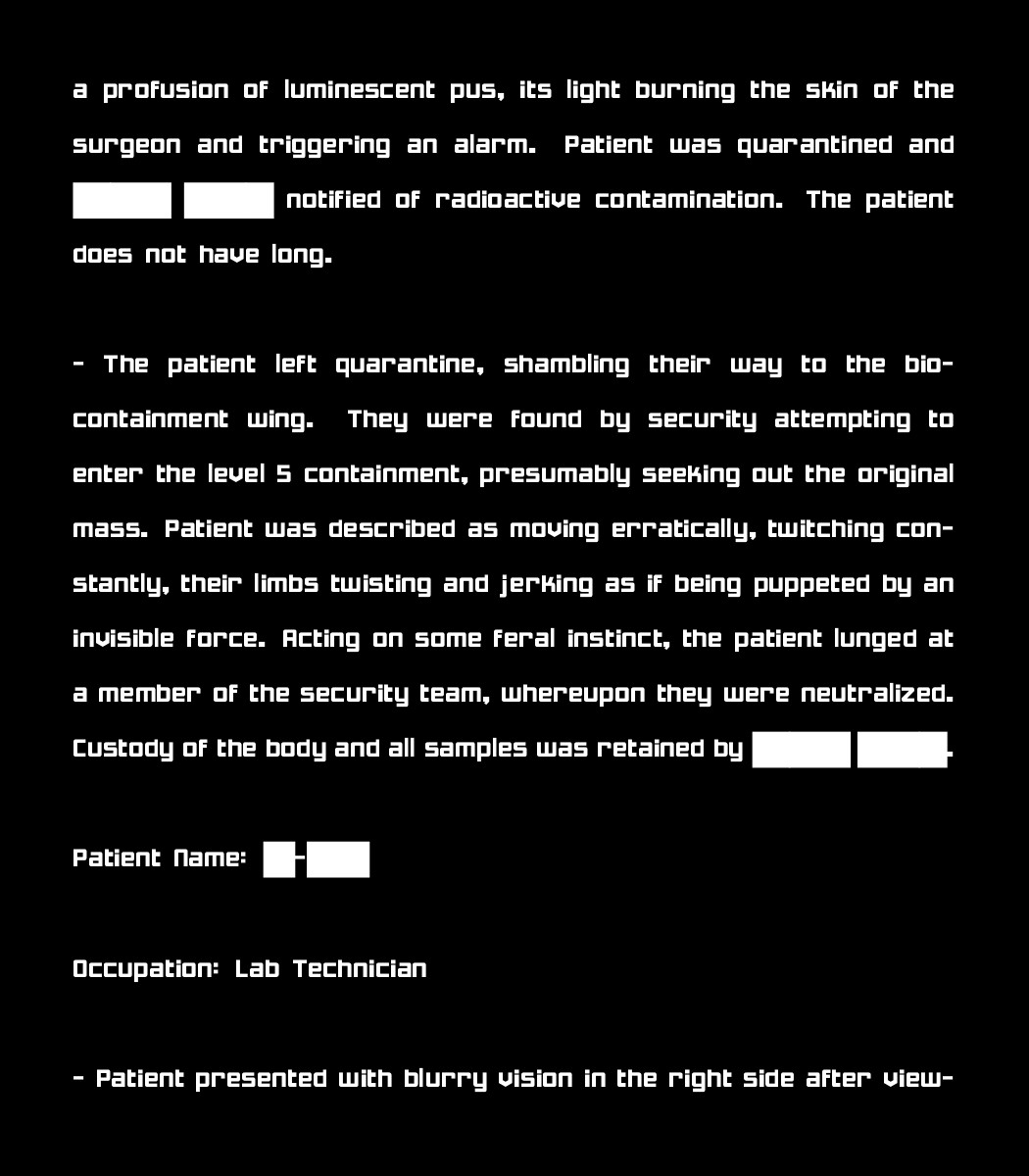 a profusion of luminescent pus, its light burning the skin of the surgeon and triggering an alarm. Patient was quarantined and [REDACTED] notified of radioactive contamination. The patient does not have long.

 - The patient left quarantine, shambling their way to the bio-containment wing. They were found by security attempting to enter the level 5 containment, presumably seeking out the original mass. Patient was described as moving erratically, twitching constantly, their limbs twisting and jerking as if being puppeted by an invisible force. Acting on some feral instinct, the patient lunged at a member of the security team, whereupon they were neutralized. Custody of the body and all samples was retained by [REDACTED].

Patient Name: [REDACTED]

Occupation: Lab Technician

 - Patient presented with blurry vision in the right side after view