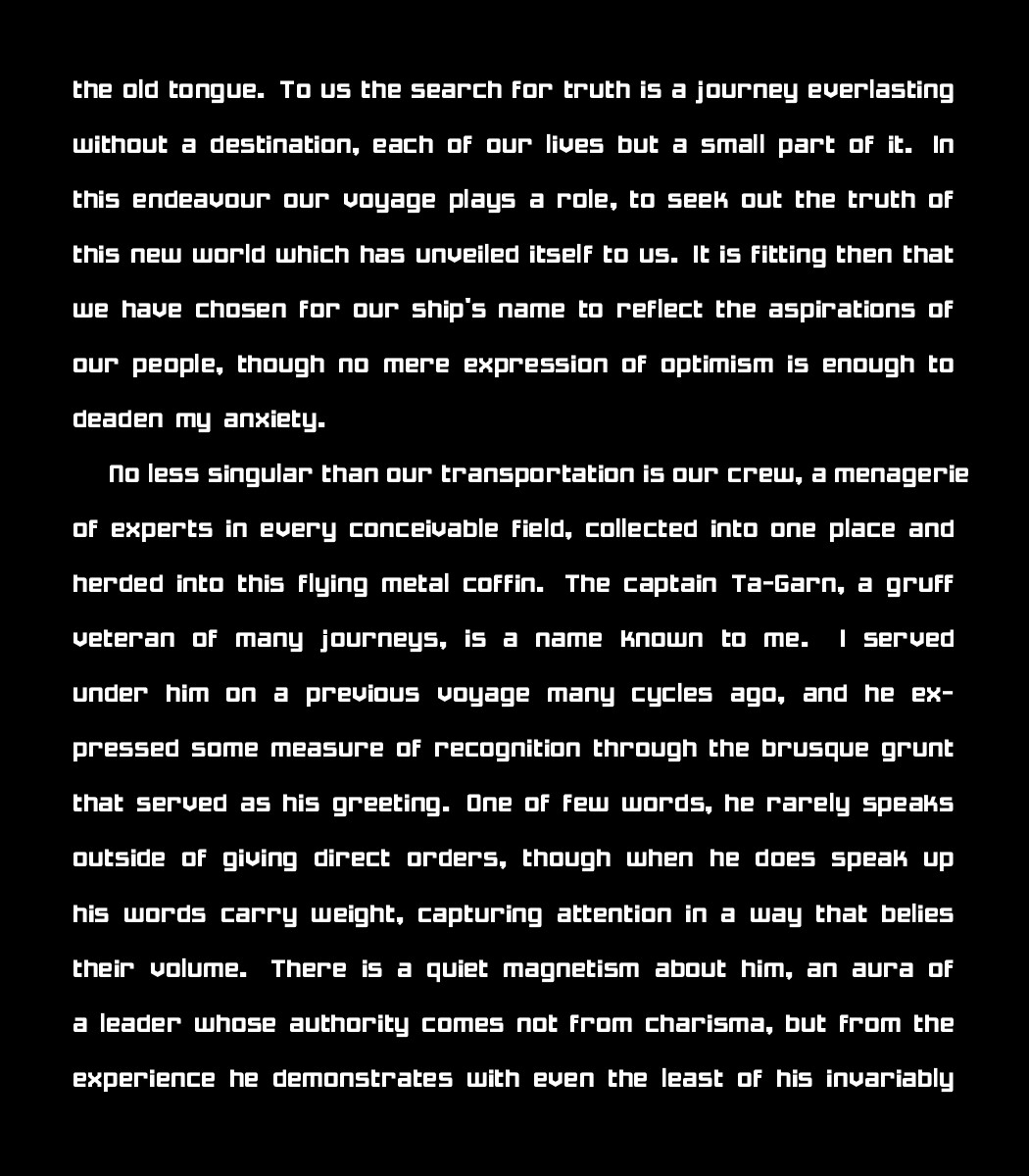 the old tongue. To us the search for truth is a journey everlasting without a destination, each of our lives but a small part of it. In this endeavour our voyage plays a role, to seek out the truth of this new world which has unveiled itself to us. It is fitting then that we have chosen for our ship's name to reflect the aspirations of our people, though no mere expression of optimism is enough to deaden my anxiety.
    
    No less singular than our transportation is our crew, a menagerie of experts in every conceivable field, collected into one place and herded into this flying metal coffin. The captain Ta-Garn, a gruff veteran of many journeys, is a name known to me. I served under him on a previous voyage many cycles ago, and he expressed some measure of recognition through the brusque grunt that served as his greeting. One of few words, he rarely speaks outside of giving direct orders, though when he does speak up his words carry weight, capturing attention in a way that belies their volume. There is a quiet magnetism about him, an aura of a leader whose authority comes not from charisma, but from the experience he demonstrates with even the least of his invariably