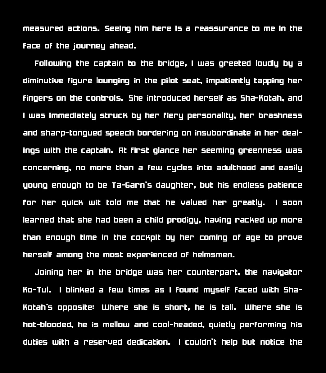 measured actions. Seeing him here is a reassurance to me in the face of the journey ahead. 
    
    Following the captain to the bridge, I was greeted loudly by a diminutive figure lounging in the pilot seat, impatiently tapping her fingers on the controls. She introduced herself as Sha-Kotah, and I was immediately struck by her fiery personality, her brashness and sharp-tongued speech bordering on insubordinate in her dealings with the captain. At first glance her seeming greenness was concerning, no more than a few cycles into adulthood and easily young enough to be Ta-Garn's daughter, but his endless patience for her quick wit told me that he valued her greatly. I soon learned that she had been a child prodigy, having racked up more than enough time in the cockpit by her coming of age to prove herself among the most experienced of helmsmen.
    
    Joining her in the bridge was her counterpart, the navigator Ko-Tul. I blinked a few times as I found myself faced with Sha-Kotah's opposite: Where she is short, he is tall. Where she is 
    hot-blooded, he is mellow and cool-headed, quietly performing his duties with a reserved dedication. I couldn't help but notice