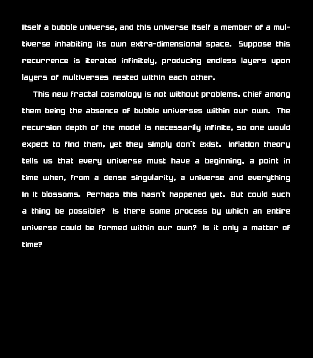 itself a bubble universe, and this universe itself a member of a multiverse inhabiting its own extra-dimensional space. Suppose this recurrence is iterated infinitely, producing endless layers upon layers of multiverses nested within each other. 
    
    This new fractal cosmology is not without problems, chief among them being the absence of bubble universes within our own. The recursion depth of the model is necessarily infinite, so one would expect to find them, yet they simply don't exist. Inflation theory tells us that every universe must have a beginning, a point in time when, from a dense singularity, a universe and everything in it blossoms. Perhaps this hasn't happened yet. But could such a thing be possible? Is there some process by which an entire universe could be formed within our own? Is it only a matter of time?