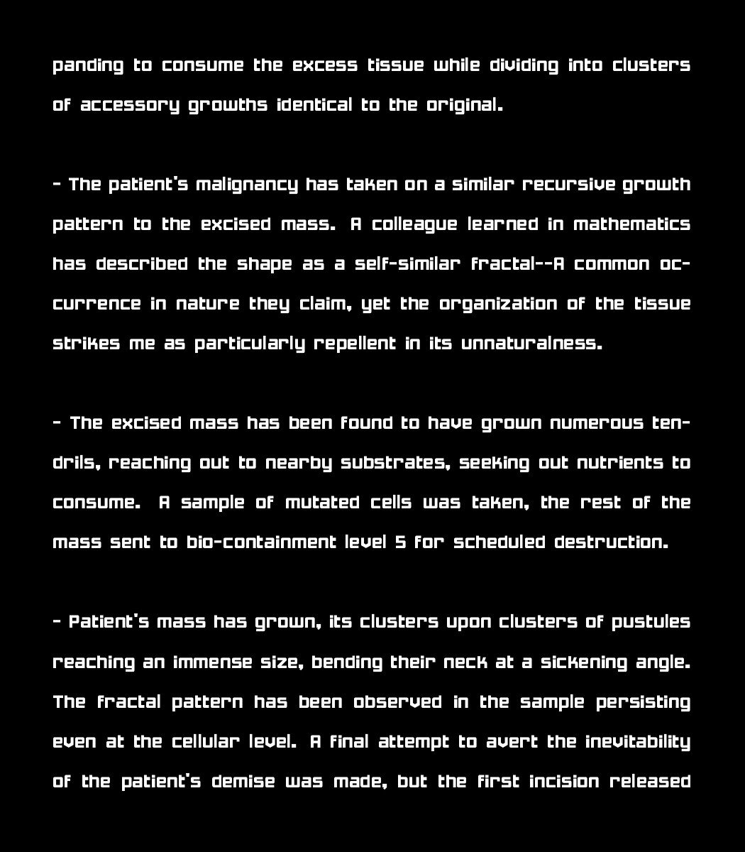 panding to consume the excess tissue while dividing into clusters of accessory growths identical to the original.

 - The patient's malignancy has taken on a similar recursive growth pattern to the excised mass. A colleague learned in mathematics has described the shape as a self-similar fractal--A common occurrence in nature they claim, yet the organization of the tissue strikes me as particularly repellent in its unnaturalness.

 - The excised mass has been found to have grown numerous tendrils, reaching out to nearby substrates, seeking out nutrients to consume. A sample of mutated cells was taken, the rest of the mass sent to bio-containment level 5 for scheduled destruction.

 - Patient's mass has grown, its clusters upon clusters of pustules reaching an immense size, bending their neck at a sickening angle. The fractal pattern has been observed in the sample persisting even at the cellular level. A final attempt to avert the inevitability of the patient's demise was made, but the first incision released