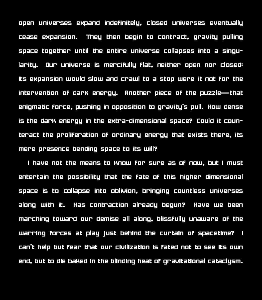 open universes expand indefinitely, closed universes eventually cease expansion. They then begin to contract, gravity pulling space together until the entire universe collapses into a singularity. Our universe is mercifully flat, neither open nor closed: Its expansion would slow and crawl to a stop were it not for the intervention of dark energy. Another piece of the puzzle—that enigmatic force, pushing in opposition to gravity's pull. How dense is the dark energy in the extra-dimensional space? Could it counteract the proliferation of ordinary energy that exists there, its mere presence bending space to its will? 
    
    I have not the means to know for sure as of now, but I must entertain the possibility that the fate of this higher dimensional space is to collapse into oblivion, bringing countless universes along with it. Has contraction already begun? Have we been marching toward our demise all along, blissfully unaware of the warring forces at play just behind the curtain of spacetime? I can't help but fear that our civilization is fated not to see its own end, but to die baked in the blinding heat of gravitational cataclysm.