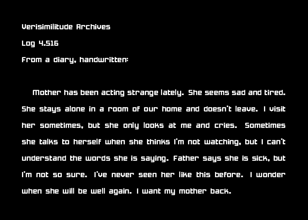 Verisimilitude Archives
Log 4.516
From a diary, handwritten:

Mother has been acting strange lately. She seems sad and tired. She stays alone in a room of our home and doesn't leave. I visit her sometimes, but she only looks at me and cries. Sometimes she talks to herself when she thinks I'm not watching, but I can't understand the words she is saying. Father says she is sick, but I'm not so sure. I've never seen her like this before. I wonder when she will be well again. I want my mother back.