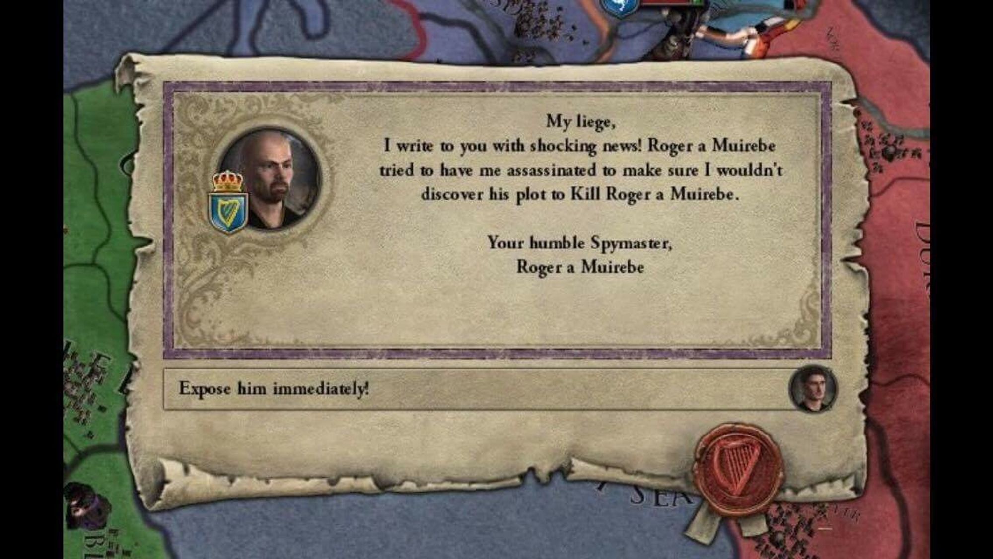 "My liege, I write to you with shocking news! Roger a Muirebe tried to have me assassinated to make sure I wouldn't discover his plot to Kill Roger a Muirebe.
Your humble Spymaster,
Roger a Muirebe"