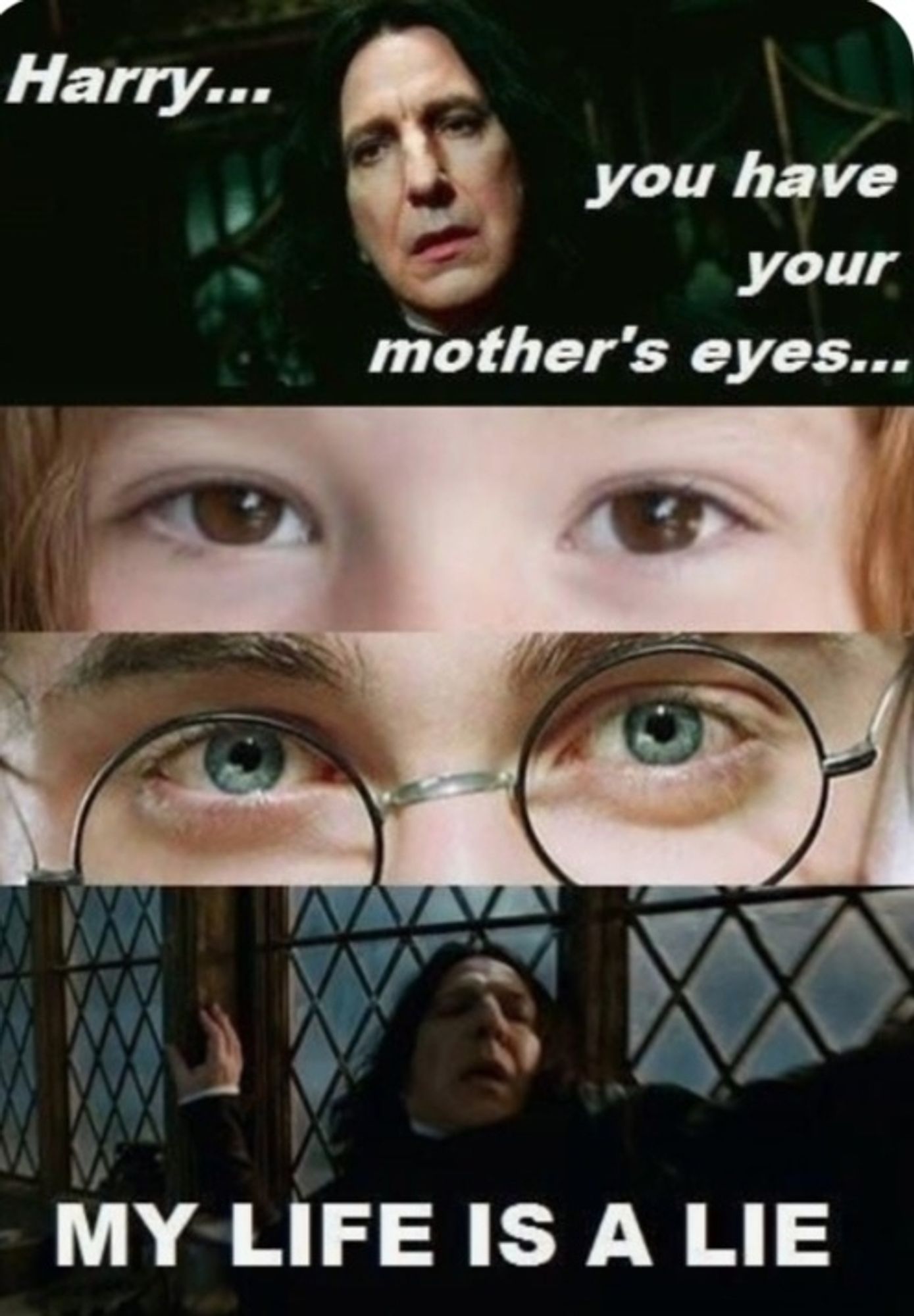 Prof. Snape liegt im Sterben, haucht: "Harry, you have your mother's eyes."
Darunter CloseUp-Aufnahmen von Lilly Potter als Kind, für die eine Darstellerin mit dunkelbraunen Augen gecastet wurde (WIESO!?!?1!) und Harry-Potter-Darsteller Daniel Radcliffe, der bekanntlich blaue Augen hat.
Darunter wieder Snape mit dramatisch-ausladender Geste: "MY LIFE IS A LIE"