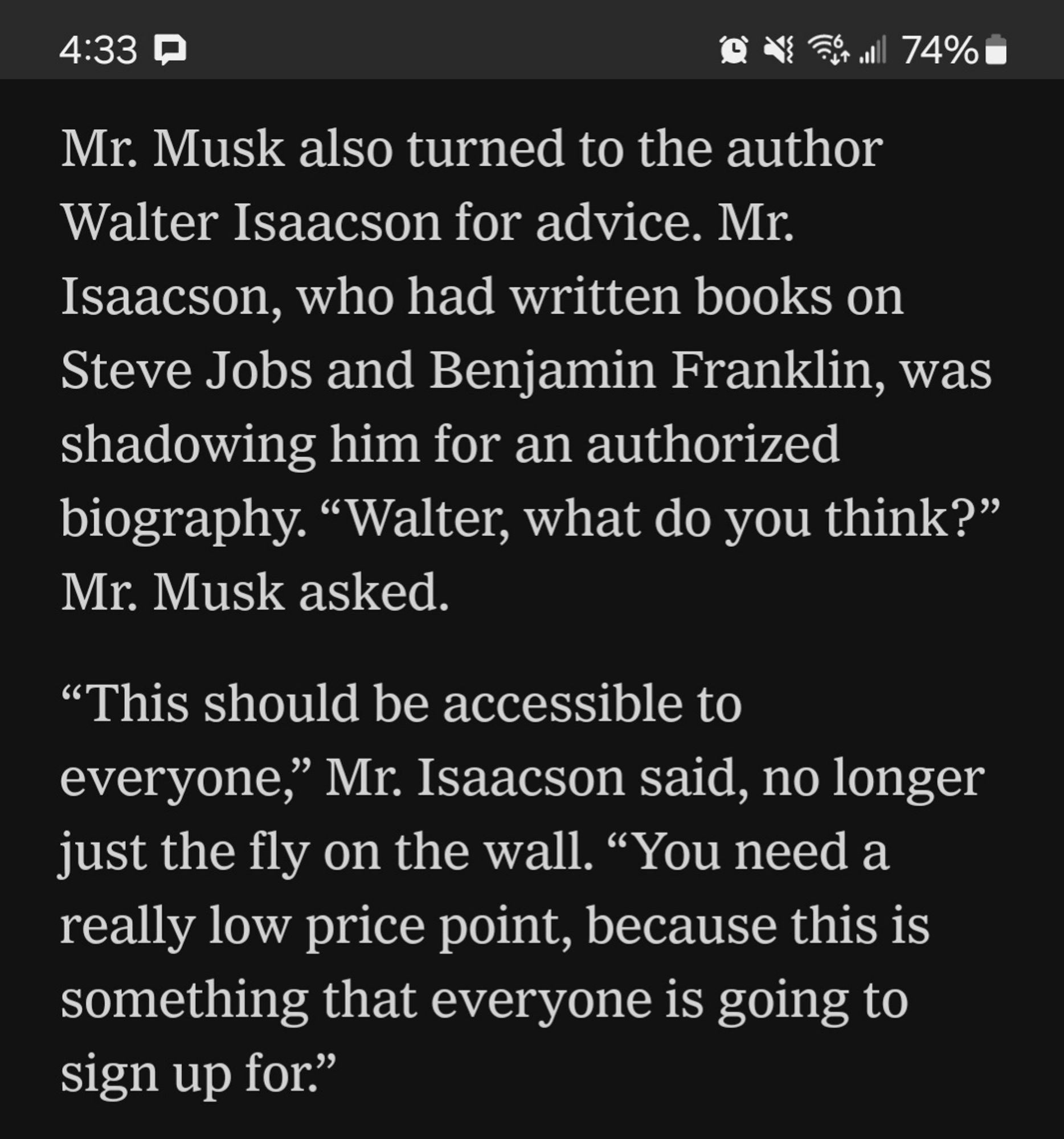 Mr. Musk also turned to the author Walter Isaacson for advice. Mr. Isaacson, who had written books on Steve Jobs and Benjamin Franklin, was shadowing him for an authorized biography. “Walter, what do you think?” Mr. Musk asked.

“This should be accessible to everyone,” Mr. Isaacson said, no longer just the fly on the wall. “You need a really low price point, because this is something that everyone is going to sign up for.”