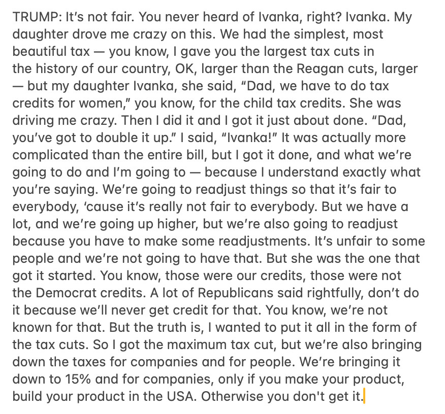 TRUMP: It’s not fair. You never heard of Ivanka, right? Ivanka. My daughter drove me crazy on this. We had the simplest, most beautiful tax — you know, I gave you the largest tax cuts in the history of our country, OK, larger than the Reagan cuts, larger — but my daughter Ivanka, she said, “Dad, we have to do tax credits for women,” you know, for the child tax credits. She was driving me crazy. Then I did it and I got it just about done. “Dad, you’ve got to double it up.” I said, “Ivanka!” It was actually more complicated than the entire bill, but I got it done, and what we’re going to do and I’m going to — because I understand exactly what you’re saying. We’re going to readjust things so that it’s fair to everybody, ‘cause it’s really not fair to everybody. But we have a lot, and we’re going up higher, but we’re also going to readjust because you have to make some readjustments. It’s unfair to some people and we’re not going to have that. But she was the one that got it started. You know, those were our credits, those were not the Democrat credits. A lot of Republicans said rightfully, don’t do it because we’ll never get credit for that. You know, we’re not known for that. But the truth is, I wanted to put it all in the form of the tax cuts. So I got the maximum tax cut, but we’re also bringing down the taxes for companies and for people. We’re bringing it down to 15% and for companies, only if you make your product, build your product in the USA. Otherwise you don't get it.