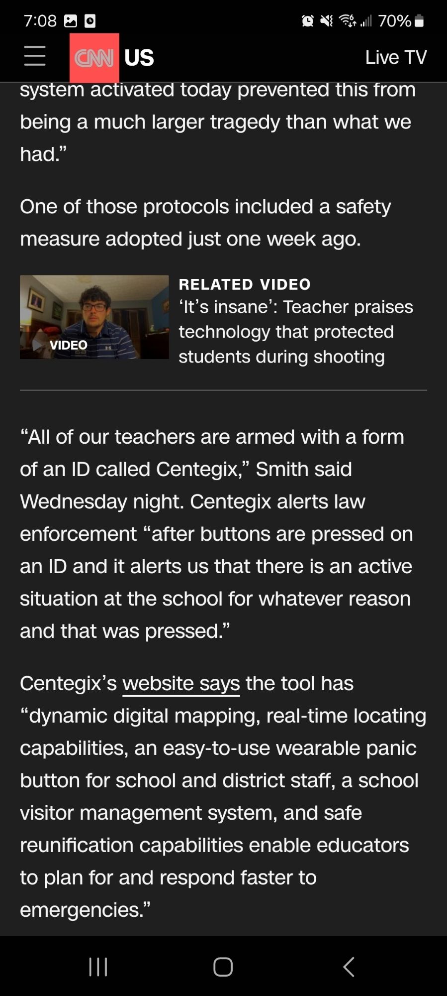 The school’s faculty and staff are “heroes in the actions that they took,” Hosey said. “The protocols in this school and this system activated today prevented this from being a much larger tragedy than what we had.”

One of those protocols included a safety measure adopted just one week ago.

“All of our teachers are armed with a form of an ID called Centegix,” Smith said Wednesday night. Centegix alerts law enforcement “after buttons are pressed on an ID and it alerts us that there is an active situation at the school for whatever reason and that was pressed.”

Centegix’s website says the tool has “dynamic digital mapping, real-time locating capabilities, an easy-to-use wearable panic button for school and district staff, a school visitor management system, and safe reunification capabilities enable educators to plan for and respond faster to emergencies.”