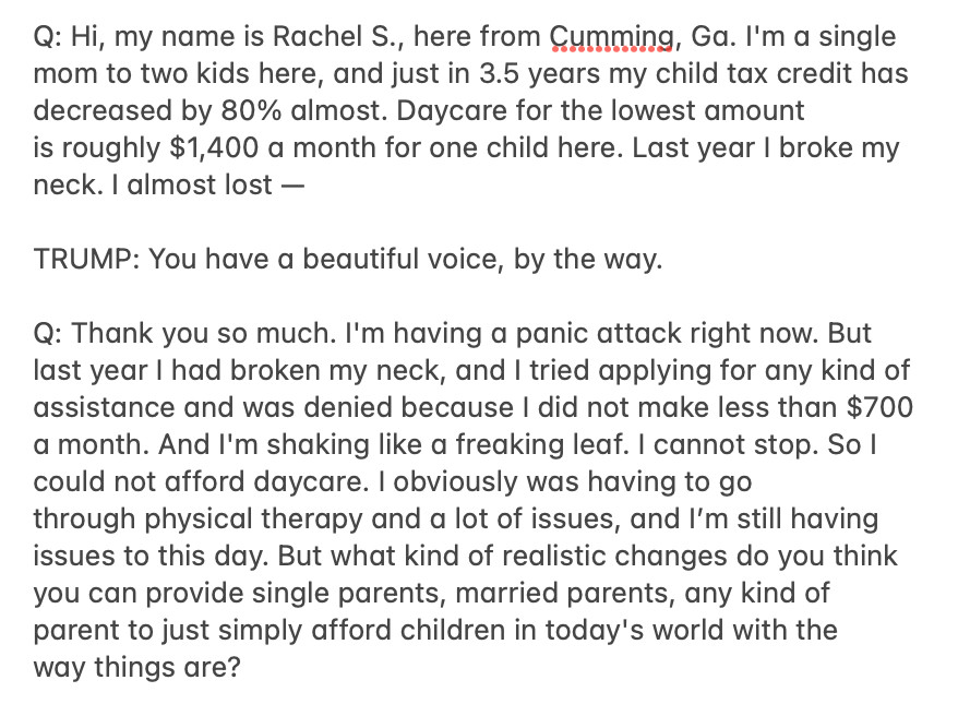 Q: Hi, my name is Rachel S., here from Cumming, Ga. I'm a single mom to two kids here, and just in 3.5 years my child tax credit has decreased by 80% almost. Daycare for the lowest amount is roughly $1,400 a month for one child here. Last year I broke my neck. I almost lost —

TRUMP: You have a beautiful voice, by the way.

Q: Thank you so much. I'm having a panic attack right now. But last year I had broken my neck, and I tried applying for any kind of assistance and was denied because I did not make less than $700 a month. And I'm shaking like a freaking leaf. I cannot stop. So I could not afford daycare. I obviously was having to go through physical therapy and a lot of issues, and I’m still having issues to this day. But what kind of realistic changes do you think you can provide single parents, married parents, any kind of parent to just simply afford children in today's world with the way things are?