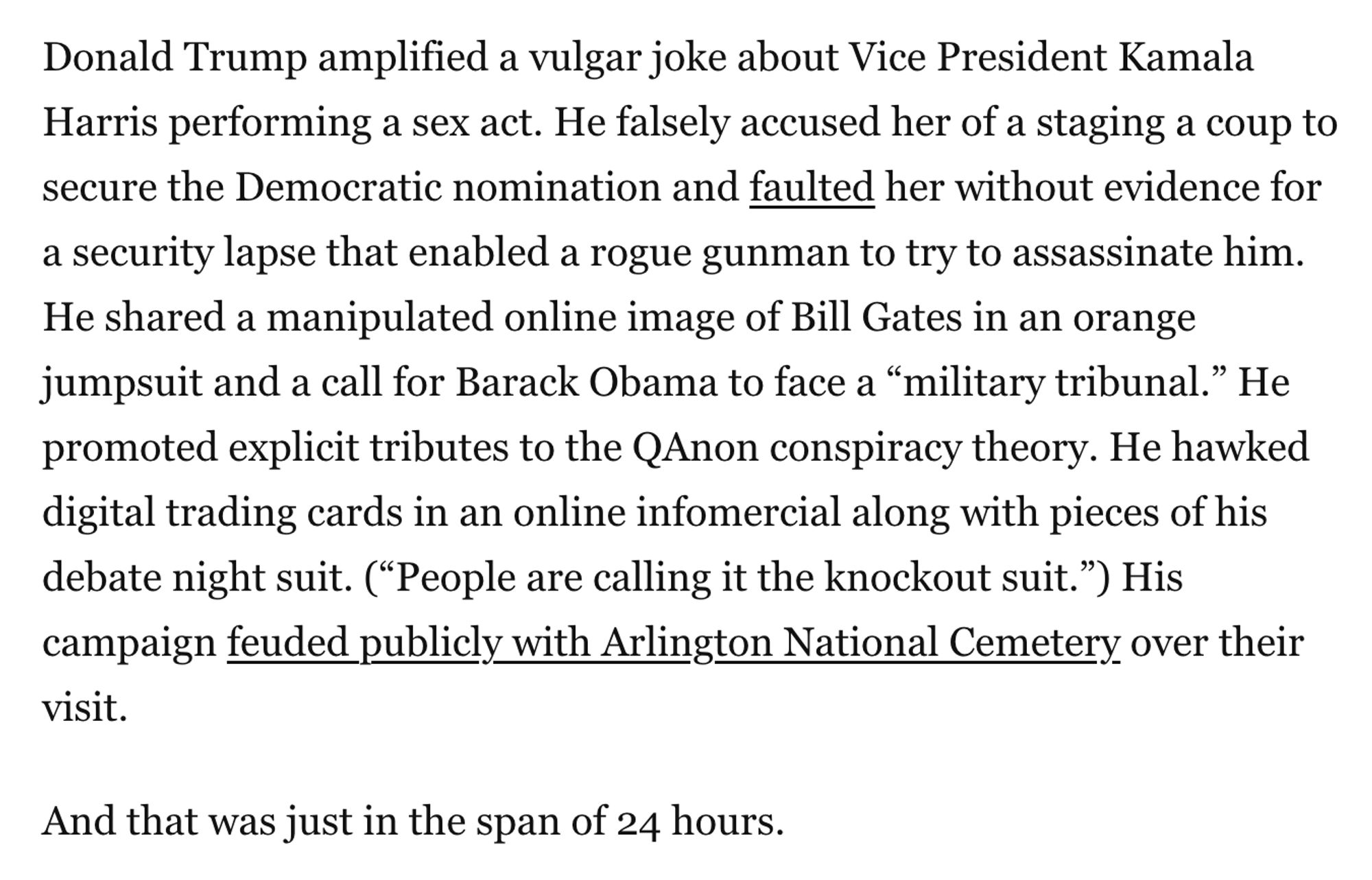 Donald Trump amplified a vulgar joke about Vice President Kamala Harris performing a sex act. He falsely accused her of a staging a coup to secure the Democratic nomination and faulted her without evidence for a security lapse that enabled a rogue gunman to try to assassinate him. He shared a manipulated online image of Bill Gates in an orange jumpsuit and a call for Barack Obama to face a “military tribunal.” He promoted explicit tributes to the QAnon conspiracy theory. He hawked digital trading cards in an online infomercial along with pieces of his debate night suit. (“People are calling it the knockout suit.”) His campaign feuded publicly with Arlington National Cemetery over their visit.

And that was just in the span of 24 hours.