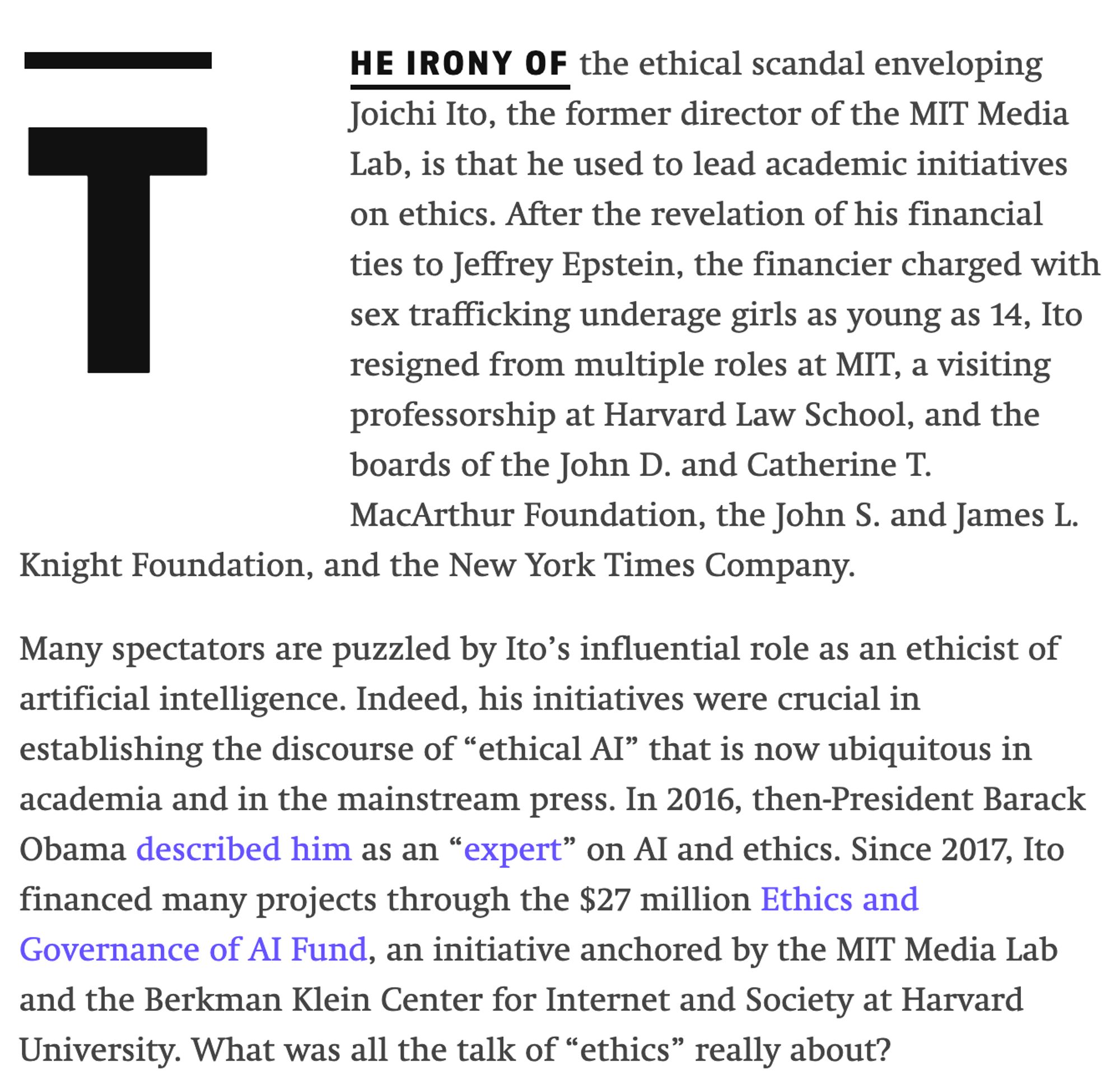 Lab, is that he used to lead academic initiatives on ethics. After the revelation of his financial ties to Jeffrey Epstein, the financier charged with sex trafficking underage girls as young as 14, Ito resigned from multiple roles at MIT, a visiting professorship at Harvard Law School, and the boards of the John D. and Catherine T. MacArthur Foundation, the John S. and James L. Knight Foundation, and the New York Times Company.

Many spectators are puzzled by Ito’s influential role as an ethicist of artificial intelligence. Indeed, his initiatives were crucial in establishing the discourse of “ethical AI” that is now ubiquitous in academia and in the mainstream press. In 2016, then-President Barack Obama described him as an “expert” on AI and ethics. Since 2017, Ito financed many projects through the $27 million Ethics and Governance of AI Fund, an initiative anchored by the MIT Media Lab and the Berkman Klein Center for Internet and Society at Harvard University. What was all the talk