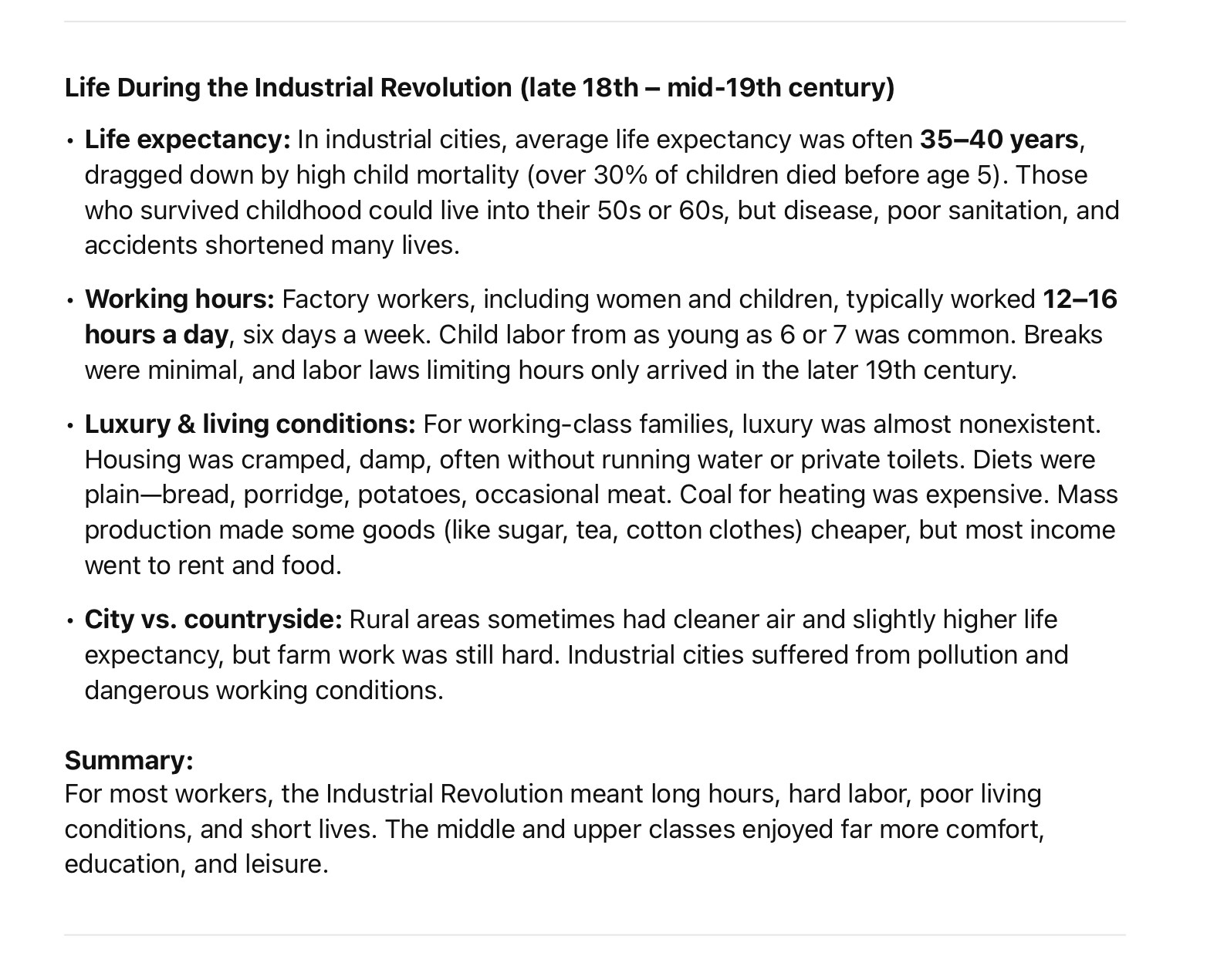 Life During the Industrial Revolution (late 18th – mid-19th century)
	•	Life expectancy: In industrial cities, average life expectancy was often 35–40 years, dragged down by high child mortality (over 30% of children died before age 5). Those who survived childhood could live into their 50s or 60s, but disease, poor sanitation, and accidents shortened many lives.
	•	Working hours: Factory workers, including women and children, typically worked 12–16 hours a day, six days a week. Child labor from as young as 6 or 7 was common. Breaks were minimal, and labor laws limiting hours only arrived in the later 19th century.
	•	Luxury & living conditions: For working-class families, luxury was almost nonexistent. Housing was cramped, damp, often without running water or private toilets. Diets were plain—bread, porridge, potatoes, occasional meat. Coal for heating was expensive. Mass production made some goods (like sugar, tea, cotton clothes) cheaper, but most income went to rent and food.
	•	City vs. countryside: Rural areas sometimes had cleaner air and slightly higher life expectancy, but farm work was still hard. Industrial cities suffered from pollution and dangerous working conditions.

Summary:
For most workers, the Industrial Revolution meant long hours, hard labor, poor living conditions, and short lives. The middle and upper classes enjoyed far more comfort, education, and leisure.
