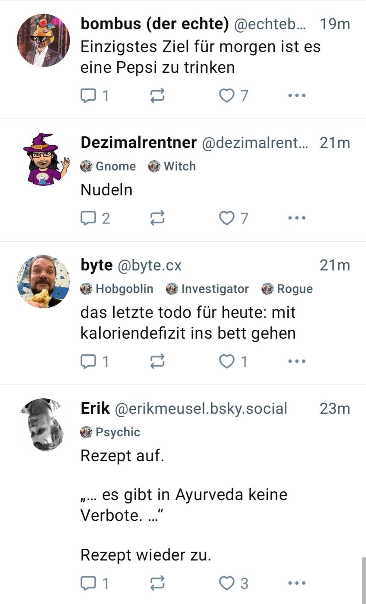 Bluesky-Treffer mit vier unterschiedlichen Post zum Thema Essen und/oder Trinken.

1. bombus (der echte):
Einzigstes Ziel für morgen ist es eine Pepsi zu trinken

2. Dezimalrentner:
Nudeln

3. byte:
das letzte todo für heute: mit
kaloriendefizit ins bett gehen

4. Erik:
Rezept auf.
... es gibt in Ayurveda keine Verbote. ..."
Rezept wieder zu.