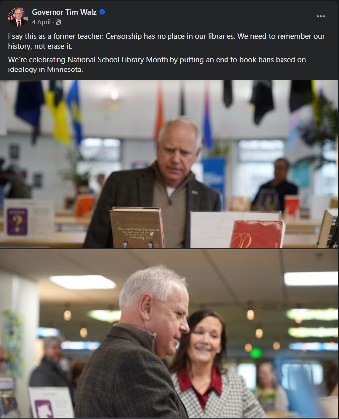 Screencap from Governor Tim Walz's facebook page:
Governor Tim Walz 
I say this as a former teacher: Censorship has no place in our libraries. We need to remember our history, not erase it.
We're celebrating National School Library Month by putting an end to book bans based on ideology in Minnesota.

Two photos, one of Tim Walz looking at a display of books and a second of him engaging with a person about a book