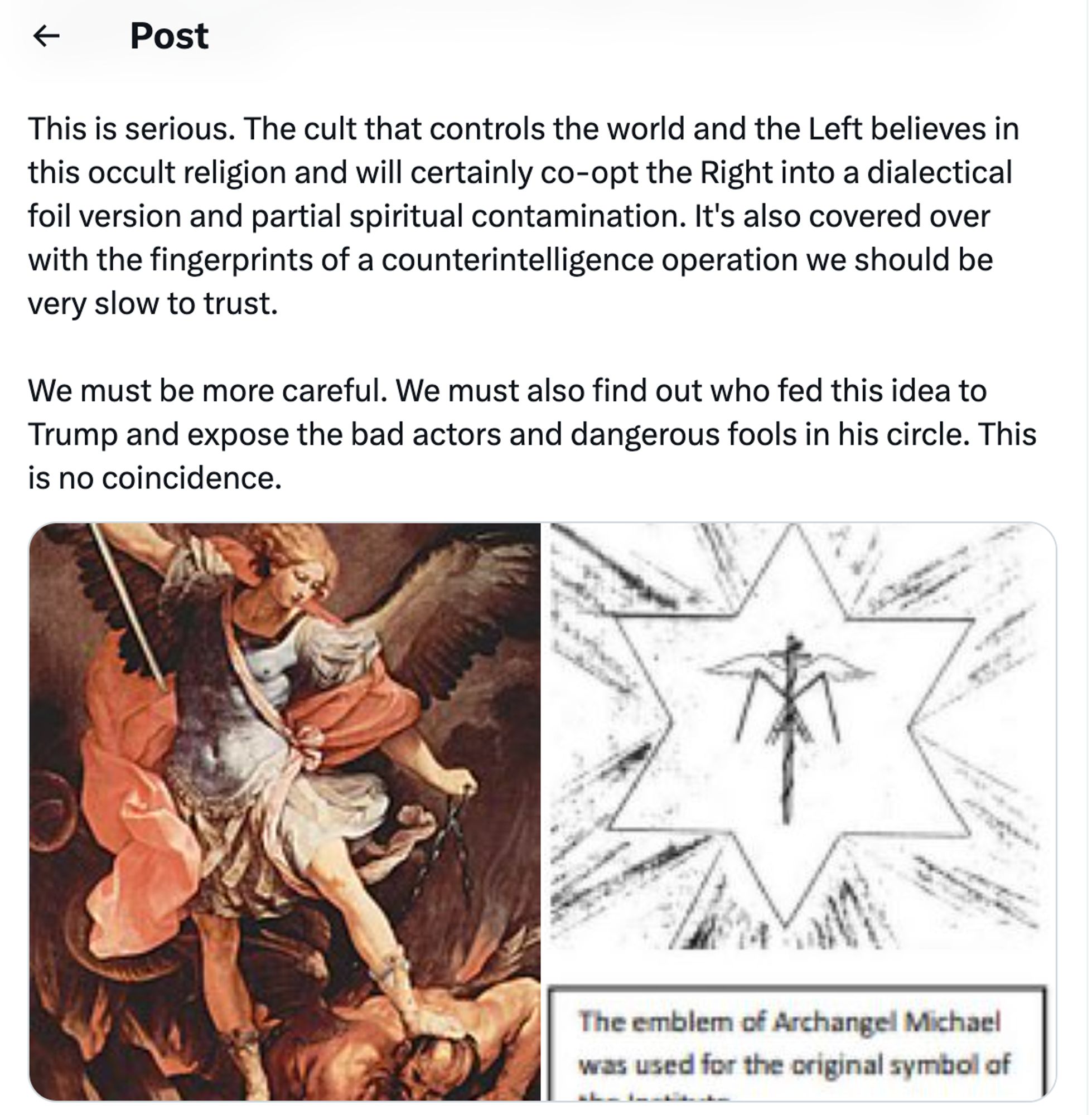 continued: 
Elements of this view will be sprinkled in in various subtle ways, never openly invoking Lucifer or Ahriman but only their "positive"-seeming attributes, to ensnare good believing Christians and new Christians who lack the needed discernment to avoid being taken astray. Michael Flynn's Christian Nationalism has been appealing to Michael in the exact words of Theosophist Claire Prophet for years, leading unassuming Christians to repeat her incantations word-for-word in mass groups as a prayer. Beyond heretical!
This is serious. The cult that controls the world and the Left believes in this occult religion and will certainly co-opt the Right into a dialectical foil version and partial spiritual contamination. It's also covered over with the fingerprints of a counterintelligence operation we should be very slow to trust.
We must be more careful. We must also find out who fed this idea to Trump and expose the bad actors and dangerous fools in his circle. This is no coincidence.