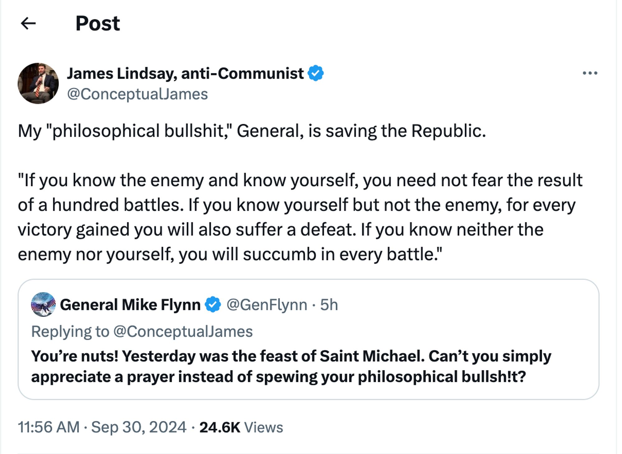 @genflynn:
You're nuts! Yesterday was the feast of Sain Michael. Can't you simply appreciate a prayer instead of spewing your philosophical bullshit?
@conceptualjames:
My "philosophical bullshit," General, is saving the Republic.

"If you know the enemy and know yourself, you need not fear the result of a hundred battles. If you know yourself but not the enemy, for every victory gained you will also suffer a defeat. If you know neither the enemy nor yourself, you will succumb in every battle."