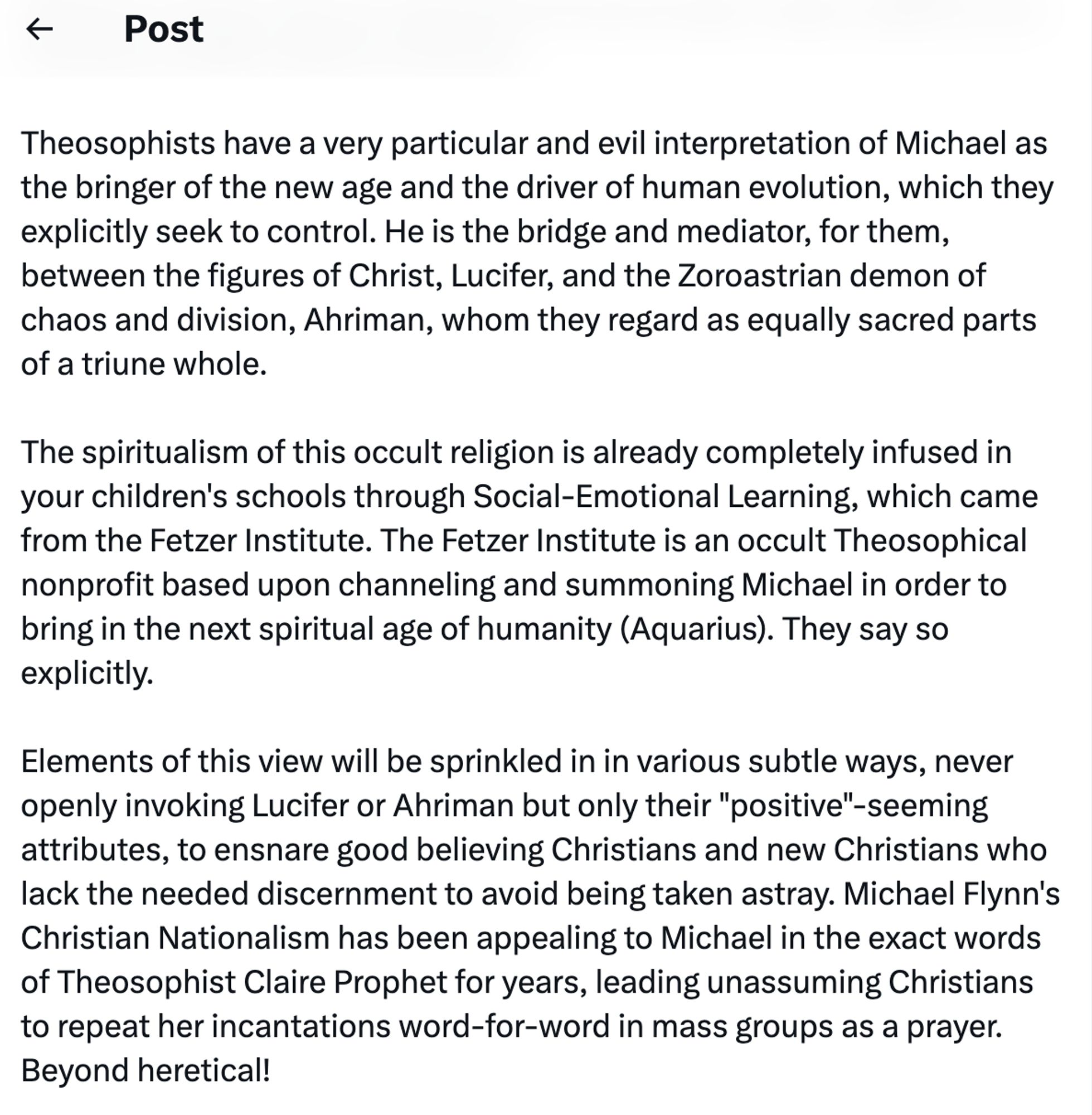 continued:
Theosophists have a very particular and evil interpretation of Michael as the bringer of the new age and the driver of human evolution, which they explicitly seek to control. He is the bridge and mediator, for them, between the figures of Christ, Lucifer, and the Zoroastrian demon of chaos and division, Ahriman, whom they regard as equally sacred parts of a triune whole.
The spiritualism of this occult religion is already completely infused in your children's schools through Social-Emotional Learning, which came from the Fetzer Institute. The Fetzer Institute is an occult Theosophical nonprofit based upon channeling and summoning Michael in order to bring in the next spiritual age of humanity (Aquarius). They say so explicitly.