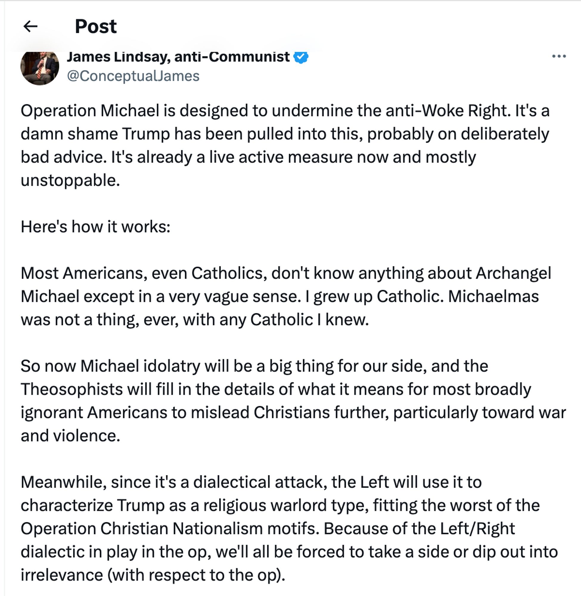 @conceptualjames:
Operation Michael is designed to undermine the anti-Woke Right. It's a damn shame Trump has been pulled into this, probably on deliberately bad advice. It's already a live active measure now and mostly unstoppable.
Here's how it works:
Most Americans, even Catholics, don't know anything about Archangel Michael except in a very vague sense. I grew up Catholic. Michaelmas was not a thing, ever, with any Catholic I knew.
So now Michael idolatry will be a big thing for our side, and the Theosophists will fill in the details of what it means for most broadly ignorant Americans to mislead Christians further, particularly toward war and violence.
Meanwhile, since it's a dialectical attack, the Left will use it to characterize Trump as a religious warlord type, fitting the worst of the Operation Christian Nationalism motifs. Because of the Left/Right dialectic in play in the op, we'll all be forced to take a side or dip out into irrelevance (with respect to the op).