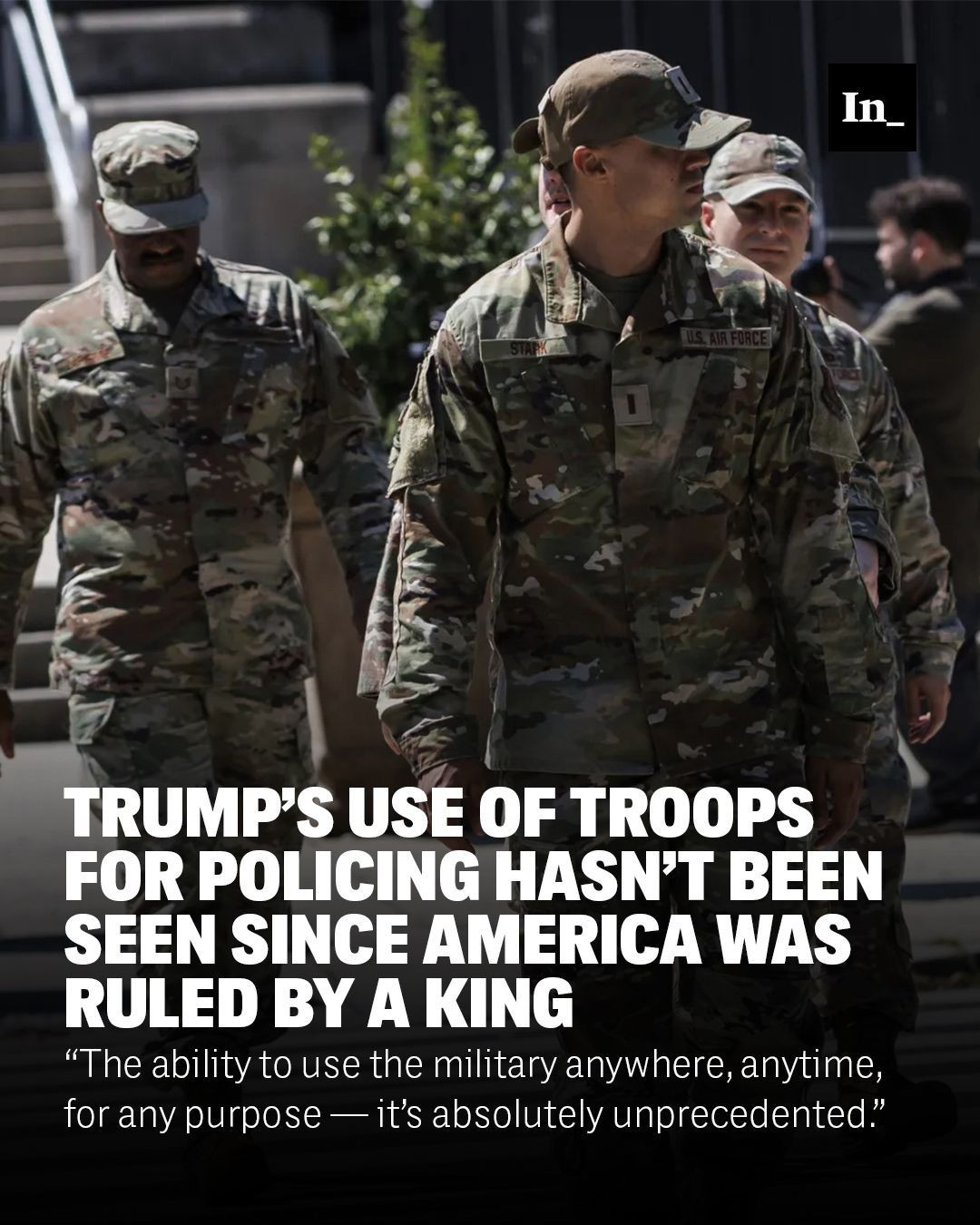 A photo of National Guard members leaving the D.C. National Guard Headquarters after a briefing on Aug. 12, 2025, in Washington, overlaid with the headline, "Trump’s Use of Troops for Policing Hasn’t Been Seen Since America Was Ruled by a King," and the DEK, "“The ability to use the military anywhere, anytime, for any purpose — it’s absolutely unprecedented.”"