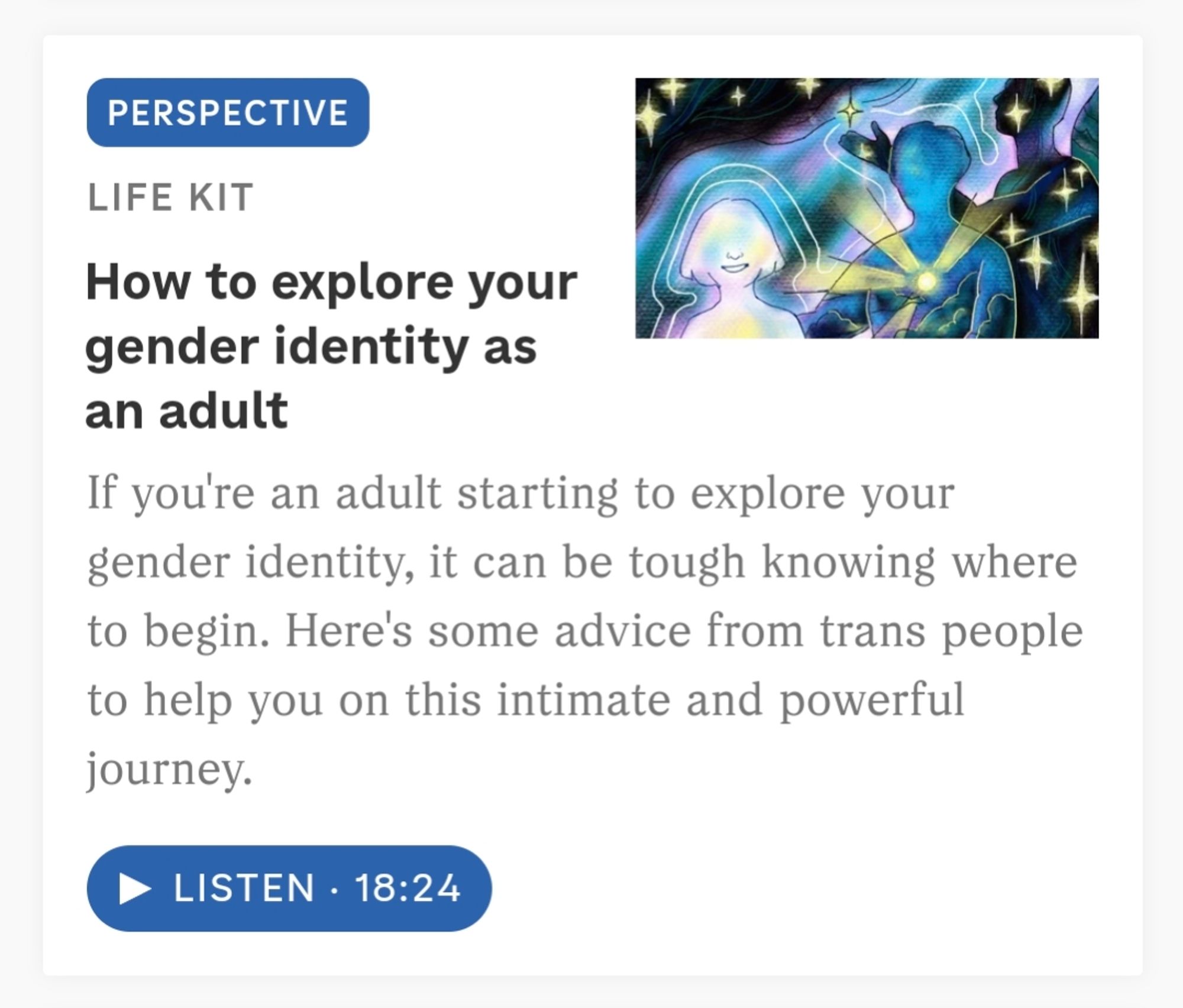 Headline from NPR Life Kit: How to explore your gender identity as an adult. If you're an adult starting to explore your gender identity, it can be tough knowing where to begin. Here's some advice from trans people to help you on this intimate and powerful journey.