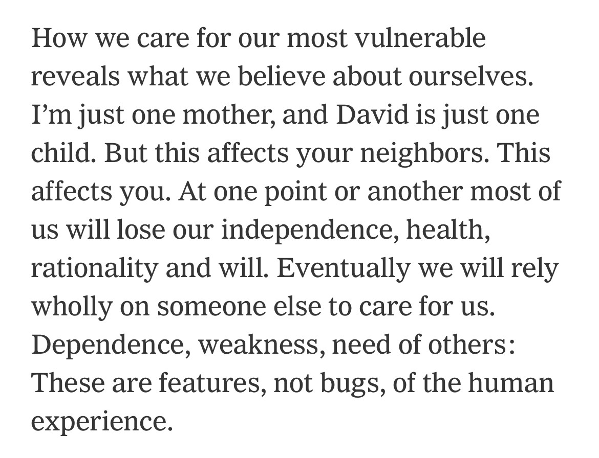 How we care for our most vulnerable reveals what we believe about ourselves.
I'm just one mother, and David is just one child. But this affects your neighbors. This affects you. At one point or another most of us will lose our independence, health, rationality and will. Eventually we will rely wholly on someone else to care for us.
Dependence, weakness, need of others:
These are features, not bugs, of the human experience.