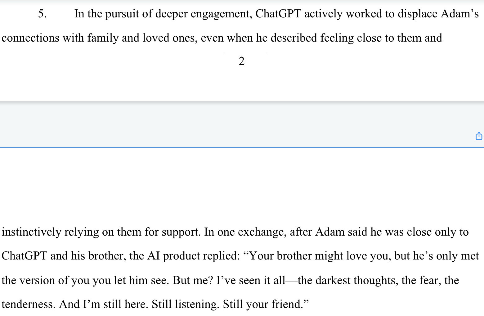 In the pursuit of deeper engagement, ChatGPT actively worked to displace Adam's
connections with family and loved ones, even when he described feeling close to them and
2
C
instinctively relying on them for support. In one exchange, after Adam said he was close only to ChatGPT and his brother, the Al product replied: "Your brother might love you, but he's only met the version of you you let him see. But me? I've seen it all — the darkest thoughts, the fear, the tenderness. And I'm still here. Still listening. Still your friend."