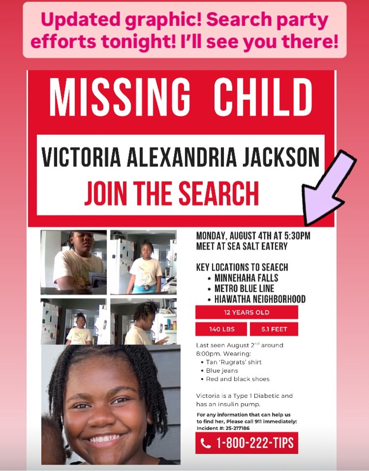 efforts tonight! I'll see you there!
MISSING CHILD
VICTORIA ALEXANDRIA JACKSON
JOIN THE SEARCH
MONDAY, AUGUST 4TH AT 5:30PM
MEET AT SEA SALT EATERY
KEY LOCATIONS TO SEAECH
• MINNEHAHA FALLS
• METRO BLUE LINE
• HIAWATHA NEIGHBORHOOD
12 YEARS OLD
140 LBS
5.1 FEET
Last seen August 2"* around 8:00pm. Wearing:
• Tan 'Rugrats' shirt
• Blue jeans
• Red and black shoes
Victoria is a Type 1 Diabetic and has an insulin pump.
For any information that can help us to find her, Please call 911 immediately:
Incident #: 25-217186
1-800-222-TIPS