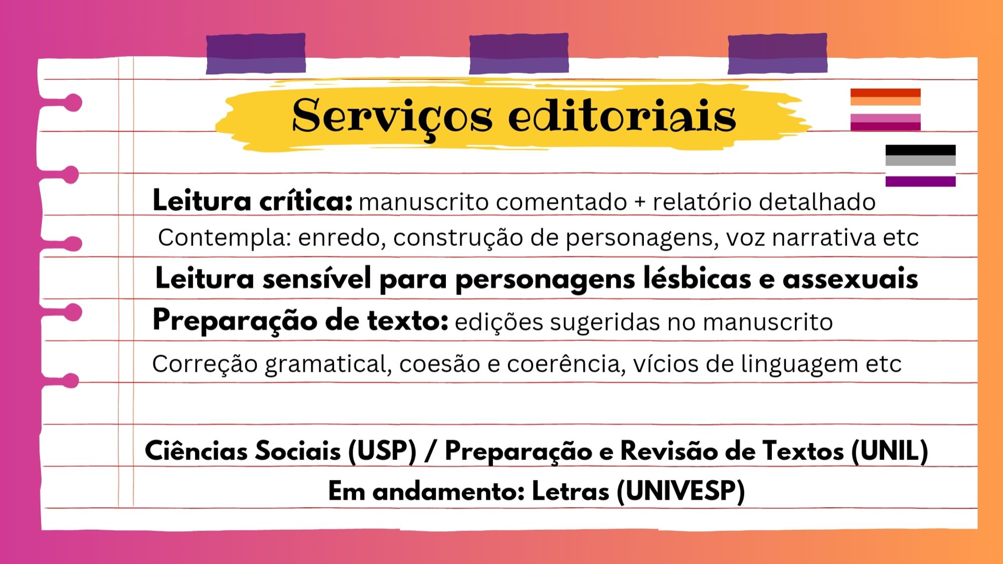 A imagem tem um fundo como se fosse uma folha de caderno e explica os serviços editoriais que presto, além da minha formação.

Leitura crítica: Contempla: enredo, construção de personagens, voz narrativa etc
Leitura sensível para personagens lésbicas e assexuais
Preparação de texto: edições sugeridas no manuscrito
Correção gramatical, coesão e coerência, vícios de linguagem etc

Ciências Sociais (USP) / Preparação e Revisão de Textos (UNIL) / Letras (UNIVESP)