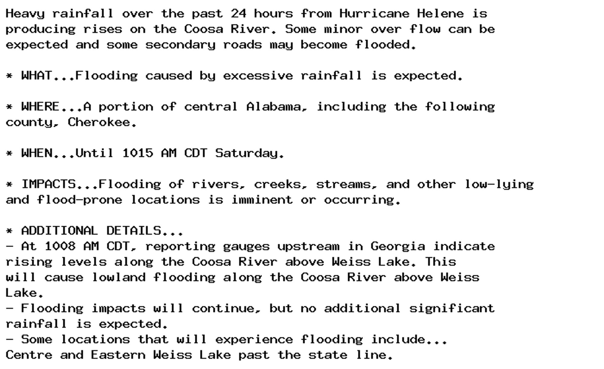 Heavy rainfall over the past 24 hours from Hurricane Helene is
producing rises on the Coosa River. Some minor over flow can be
expected and some secondary roads may become flooded.

* WHAT...Flooding caused by excessive rainfall is expected.

* WHERE...A portion of central Alabama, including the following
county, Cherokee.

* WHEN...Until 1015 AM CDT Saturday.

* IMPACTS...Flooding of rivers, creeks, streams, and other low-lying
and flood-prone locations is imminent or occurring.

* ADDITIONAL DETAILS...
- At 1008 AM CDT, reporting gauges upstream in Georgia indicate
rising levels along the Coosa River above Weiss Lake. This
will cause lowland flooding along the Coosa River above Weiss
Lake.
- Flooding impacts will continue, but no additional significant
rainfall is expected.
- Some locations that will experience flooding include...
Centre and Eastern Weiss Lake past the state line.