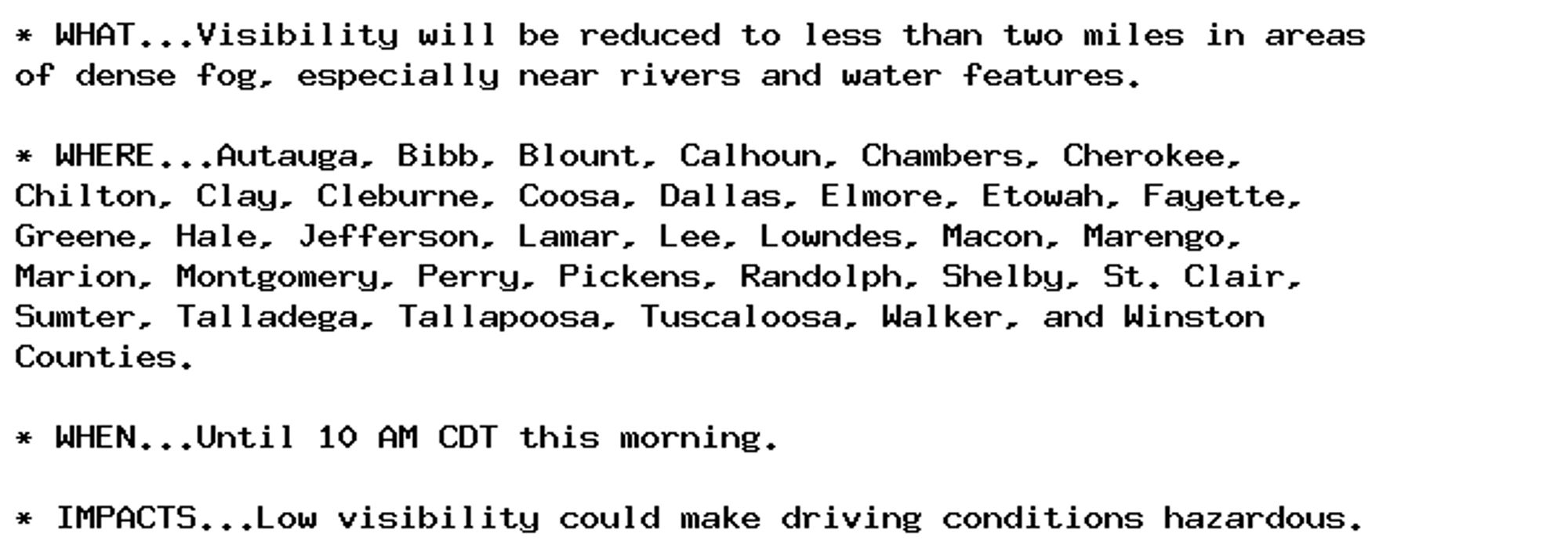 * WHAT...Visibility will be reduced to less than two miles in areas
of dense fog, especially near rivers and water features.

* WHERE...Autauga, Bibb, Blount, Calhoun, Chambers, Cherokee,
Chilton, Clay, Cleburne, Coosa, Dallas, Elmore, Etowah, Fayette,
Greene, Hale, Jefferson, Lamar, Lee, Lowndes, Macon, Marengo,
Marion, Montgomery, Perry, Pickens, Randolph, Shelby, St. Clair,
Sumter, Talladega, Tallapoosa, Tuscaloosa, Walker, and Winston
Counties.

* WHEN...Until 10 AM CDT this morning.

* IMPACTS...Low visibility could make driving conditions hazardous.