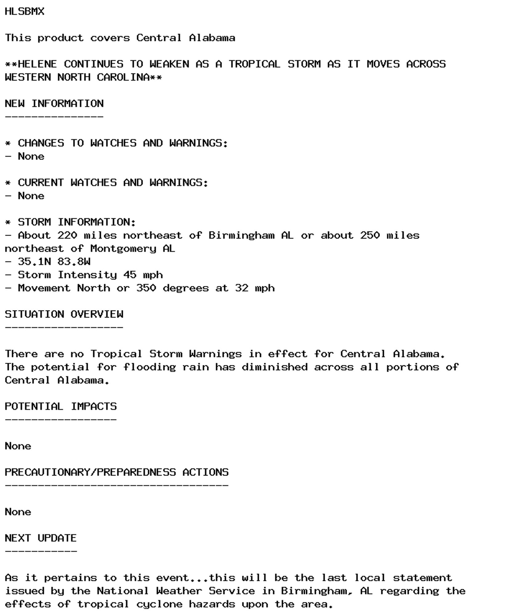 HLSBMX

This product covers Central Alabama

**HELENE CONTINUES TO WEAKEN AS A TROPICAL STORM AS IT MOVES ACROSS
WESTERN NORTH CAROLINA**

NEW INFORMATION
---------------

* CHANGES TO WATCHES AND WARNINGS:
- None

* CURRENT WATCHES AND WARNINGS:
- None

* STORM INFORMATION:
- About 220 miles northeast of Birmingham AL or about 250 miles
northeast of Montgomery AL
- 35.1N 83.8W
- Storm Intensity 45 mph
- Movement North or 350 degrees at 32 mph

SITUATION OVERVIEW
------------------

There are no Tropical Storm Warnings in effect for Central Alabama.
The potential for flooding rain has diminished across all portions of
Central Alabama.

POTENTIAL IMPACTS
-----------------

None

PRECAUTIONARY/PREPAREDNESS ACTIONS
----------------------------------

None

NEXT UPDATE
-----------

As it pertains to this event...this will be the last local statement
issued by the National Weather Service in Birmingham, AL regarding the
effects of tropical cyclone hazards upon the area.